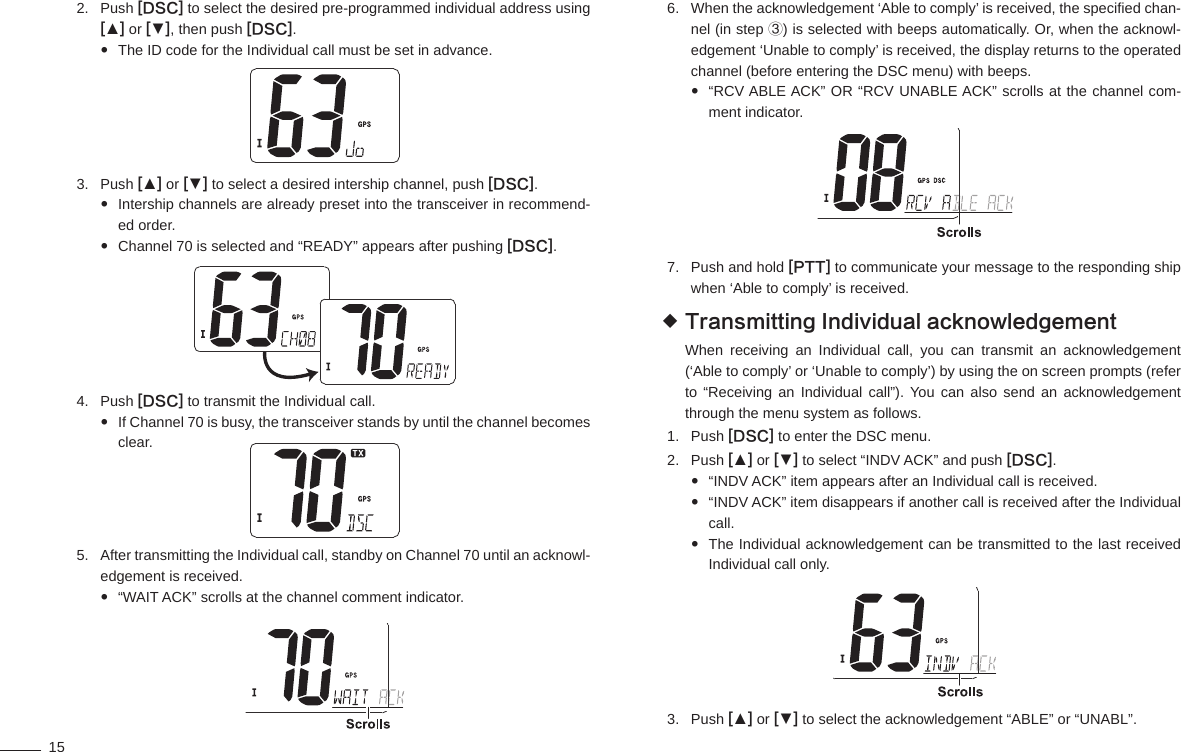 15Push 2.  [DSC] to select the desired pre-programmed individual address using [▲] or [▼], then push [DSC].The ID code for the Individual call must be set in advance. Push 3.  [▲] or [▼] to select a desired intership channel, push [DSC].Intership channels are already preset into the transceiver in recommend- ed order.Channel 70 is selected and “READY” appears after pushing  [DSC].Push 4.  [DSC] to transmit the Individual call.If Channel 70 is busy, the transceiver stands by until the channel becomes  clear.After transmitting the Individual call, standby on Channel 70 until an acknowl-5. edgement is received.“WAIT ACK” scrolls at the channel comment indicator. When the acknowledgement ‘Able to comply’ is received, the speciﬁ ed chan-6. nel (in step ③) is selected with beeps automatically. Or, when the acknowl-edgement ‘Unable to comply’ is received, the display returns to the operated channel (before entering the DSC menu) with beeps.“RCV ABLE ACK” OR “RCV UNABLE ACK” scrolls at the channel com- ment indicator.Push and hold 7.  [PTT] to communicate your message to the responding ship when ‘Able to comply’ is received.Transmitting Individual acknowledgement When receiving an Individual call, you can transmit an acknowledgement (‘Able to comply’ or ‘Unable to comply’) by using the on screen prompts (refer to “Receiving an Individual call”). You can also send an acknowledgement through the menu system as follows.Push 1.  [DSC] to enter the DSC menu.Push 2.  [▲] or [▼] to select “INDV ACK” and push [DSC].“INDV ACK” item appears after an Individual call is received. “INDV ACK” item disappears if another call is received after the Individual  call.The Individual acknowledgement can be transmitted to the last received  Individual call only.Push 3.  [▲] or [▼] to select the acknowledgement “ABLE” or “UNABL”.