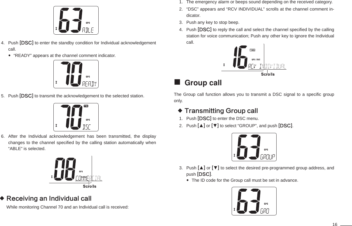 16Push 4.  [DSC] to enter the standby condition for Individual acknowledgement call.“READY” appears at the channel comment indicator. Push 5.  [DSC] to transmit the acknowledgement to the selected station.After the Individual acknowledgement has been transmitted, the display 6. changes to the channel speciﬁ ed by the calling station automatically when “ABLE” is selected.Receiving an Individual call While monitoring Channel 70 and an Individual call is received:The emergency alarm or beeps sound depending on the received category.1. “DSC” appears and “RCV INDIVIDUAL” scrolls at the channel comment in-2. dicator.Push any key to stop beep.3. Push 4.  [DSC] to reply the call and select the channel speciﬁ ed by the calling station for voice communication; Push any other key to ignore the Individual call.Group call The Group call function allows you to transmit a DSC signal to a speciﬁ c  group only.Transmitting Group call Push 1.  [DSC] to enter the DSC menu.Push 2.  [▲] or [▼] to select “GROUP”, and push [DSC].Push 3.  [▲] or [▼] to select the desired pre-programmed group address, and push [DSC].The ID code for the Group call must be set in advance. 