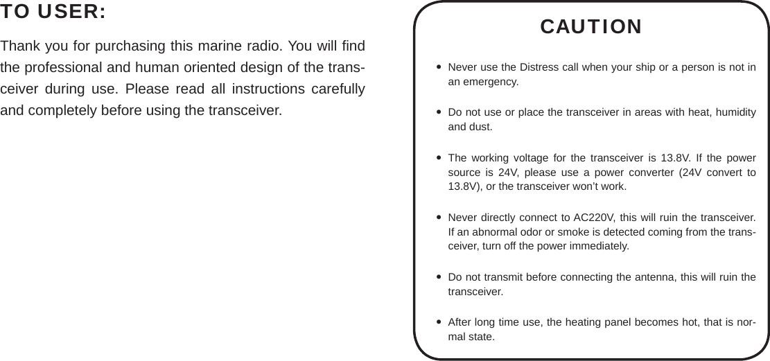 TO USER:Thank you for purchasing this marine radio. You will ﬁ nd the professional and human oriented design of the trans-ceiver during use. Please read all instructions carefully and completely before using the transceiver.CAUTIONNever use the Distress call when your ship or a person is not in  an emergency.Do not use or place the transceiver in areas with heat, humidity  and dust.The working voltage for the transceiver is 13.8V. If the power  source is 24V, please use a power converter (24V convert to 13.8V), or the transceiver won’t work.Never directly connect to AC220V, this will ruin the transceiver.  If an abnormal odor or smoke is detected coming from the trans-ceiver, turn off the power immediately.Do not transmit before connecting the antenna, this will ruin the  transceiver.After long time use, the heating panel becomes hot, that is nor- mal state.