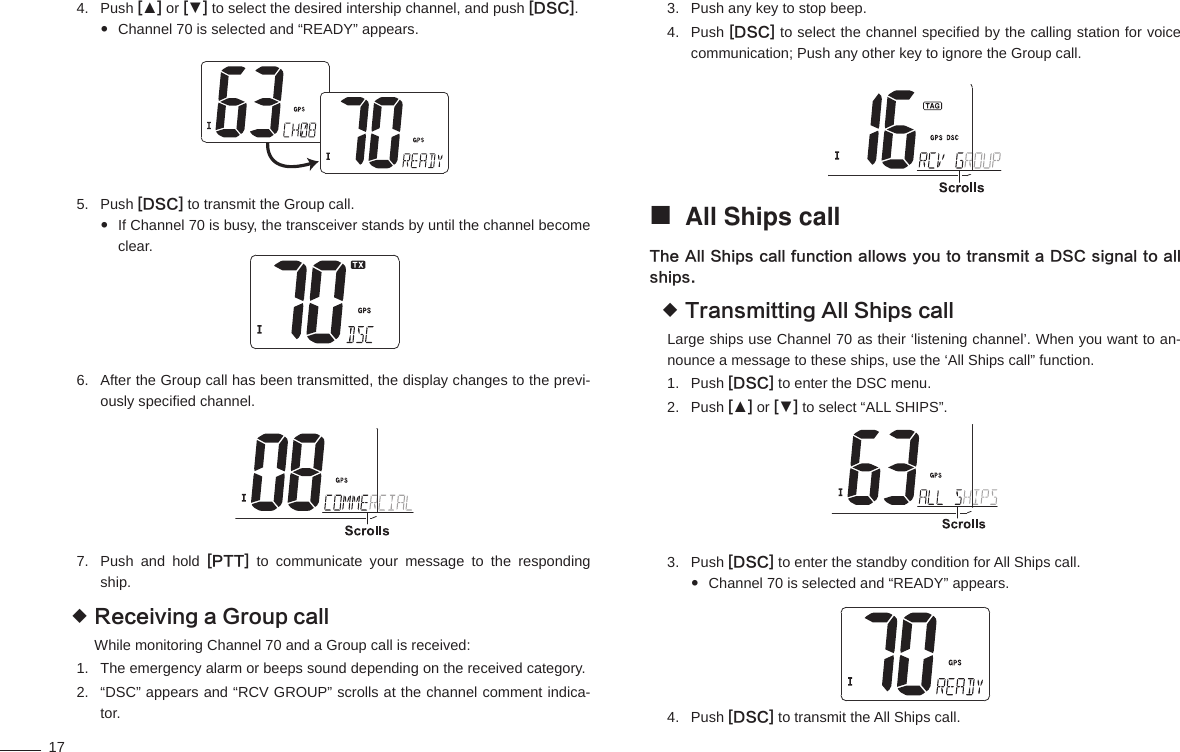 17Push 4.  [▲] or [▼] to select the desired intership channel, and push [DSC].Channel 70 is selected and “READY” appears. Push 5.  [DSC] to transmit the Group call.If Channel 70 is busy, the transceiver stands by until the channel become  clear.After the Group call has been transmitted, the display changes to the previ-6. ously speciﬁ ed channel.Push and hold 7.  [PTT] to communicate your message to the responding ship.Receiving a Group call While monitoring Channel 70 and a Group call is received:The emergency alarm or beeps sound depending on the received category.1. “DSC” appears and “RCV GROUP” scrolls at the channel comment indica-2. tor.Push any key to stop beep.3. Push 4.  [DSC] to select the channel speciﬁ ed by the calling station for voice communication; Push any other key to ignore the Group call.All Ships call The All Ships call function allows you to transmit a DSC signal to all ships.Transmitting All Ships call Large ships use Channel 70 as their ‘listening channel’. When you want to an-nounce a message to these ships, use the ‘All Ships call” function.Push 1.  [DSC] to enter the DSC menu.Push 2.  [▲] or [▼] to select “ALL SHIPS”.Push 3.  [DSC] to enter the standby condition for All Ships call.Channel 70 is selected and “READY” appears. Push 4.  [DSC] to transmit the All Ships call.