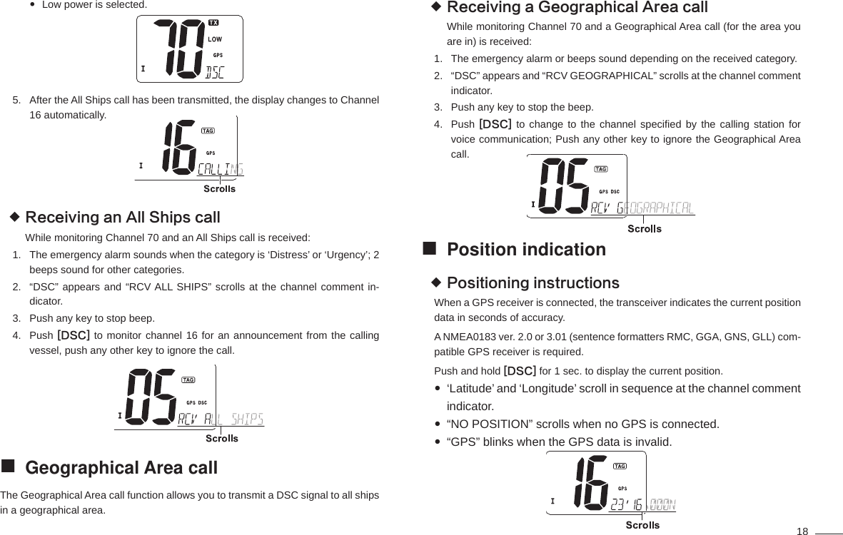 18Low power is selected. After the All Ships call has been transmitted, the display changes to Channel 5. 16 automatically.Receiving an All Ships call While monitoring Channel 70 and an All Ships call is received:The emergency alarm sounds when the category is ‘Distress’ or ‘Urgency’; 2 1. beeps sound for other categories.“DSC” appears and “RCV ALL SHIPS” scrolls at the channel comment in-2. dicator.Push any key to stop beep.3. Push 4.  [DSC] to monitor channel 16 for an announcement from the calling vessel, push any other key to ignore the call.Geographical Area call The Geographical Area call function allows you to transmit a DSC signal to all ships in a geographical area.Receiving a Geographical Area call While monitoring Channel 70 and a Geographical Area call (for the area you are in) is received:The emergency alarm or beeps sound depending on the received category.1. “DSC” appears and “RCV GEOGRAPHICAL” scrolls at the channel comment 2. indicator.Push any key to stop the beep.3. Push 4.  [DSC] to change to the channel speciﬁ ed by the calling station for voice communication; Push any other key to ignore the Geographical Area call.Position indication Positioning instructions When a GPS receiver is connected, the transceiver indicates the current position data in seconds of accuracy.A NMEA0183 ver. 2.0 or 3.01 (sentence formatters RMC, GGA, GNS, GLL) com-patible GPS receiver is required. Push and hold [DSC] for 1 sec. to display the current position.‘Latitude’ and ‘Longitude’ scroll in sequence at the channel comment  indicator.“NO POSITION” scrolls when no GPS is connected. “GPS” blinks when the GPS data is invalid. 