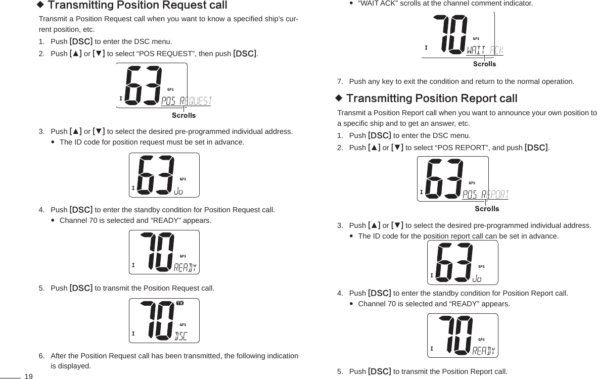 19Transmitting Position Request call  Transmit a Position Request call when you want to know a speciﬁ ed ship’s cur-rent position, etc.Push 1.  [DSC] to enter the DSC menu.Push 2.  [▲] or [▼] to select “POS REQUEST”, then push [DSC].Push 3.  [▲] or [▼] to select the desired pre-programmed individual address.The ID code for position request must be set in advance. Push 4.  [DSC] to enter the standby condition for Position Request call.Channel 70 is selected and “READY” appears. Push 5.  [DSC] to transmit the Position Request call.After the Position Request call has been transmitted, the following indication 6. is displayed.“WAIT ACK” scrolls at the channel comment indicator. Push any key to exit the condition and return to the normal operation.7. Transmitting Position Report call Transmit a Position Report call when you want to announce your own position to a speciﬁ c ship and to get an answer, etc.Push 1.  [DSC] to enter the DSC menu.Push 2.  [▲] or [▼] to select “POS REPORT”, and push [DSC].Push 3.  [▲] or [▼] to select the desired pre-programmed individual address.The ID code for the position report call can be set in advance. Push 4.  [DSC] to enter the standby condition for Position Report call.Channel 70 is selected and “READY” appears. Push 5.  [DSC] to transmit the Position Report call.