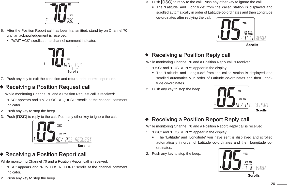 20After the Position Report call has been transmitted, stand by on Channel 70 6. until an acknowledgement is received.“WAIT ACK” scrolls at the channel comment indicator. Push any key to exit the condition and return to the normal operation.7. Receiving a Position Request call While monitoring Channel 70 and a Position Request call is received:“DSC” appears and “RCV POS REQUEST” scrolls at the channel comment 1. indicator.Push any key to stop the beep.2. Push 3.  [DSC] to reply to the call; Push any other key to ignore the call.Receiving a Position Report call While monitoring Channel 70 and a Position Report call is received:“DSC” appears and “RCV POS REPORT” scrolls at the channel comment 1. indicator.Push any key to stop the beep.2. Push 3.  [DSC] to reply to the call; Push any other key to ignore the call.The ‘Latitude’ and ‘Longitude’ from the called station is displayed and  scrolled automatically in order of Latitude co-ordinates and then Longitude co-ordinates after replying the call.                                                                     Receiving a Position Reply call While monitoring Channel 70 and a Position Reply call is received:“DSC” and “POS REPLY” appear in the display.1. The ‘Latitude’ and ‘Longitude’ from the called station is displayed and  scrolled automatically in order of Latitude co-ordinates and then Longi-tude co-ordinates.Push any key to stop the beep.2.                                                                     Receiving a Position Report Reply call While monitoring Channel 70 and a Position Report Reply call is received:“DSC” and “POS REPLY” appear in the display.1.  The ‘Latitude’ and ‘Longitude’ you have sent is displayed and scrolled  automatically in order of Latitude co-ordinates and then Longitude co-ordinates.Push any key to stop the beep.2.                                                                       