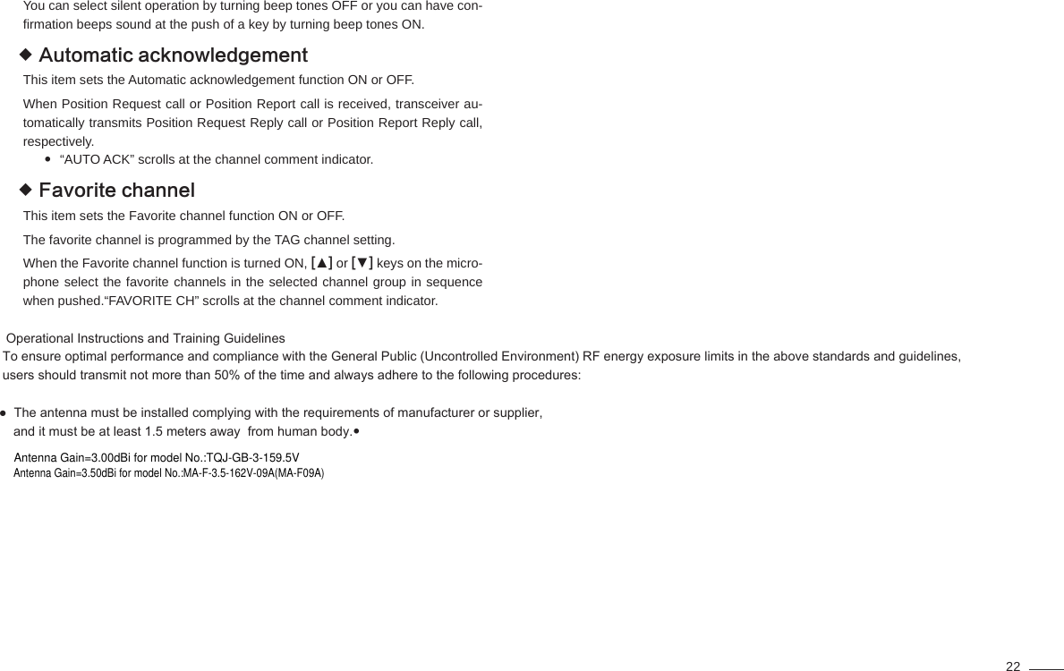 22You can select silent operation by turning beep tones OFF or you can have con-ﬁ rmation beeps sound at the push of a key by turning beep tones ON.Automatic acknowledgement This item sets the Automatic acknowledgement function ON or OFF.When Position Request call or Position Report call is received, transceiver au-tomatically transmits Position Request Reply call or Position Report Reply call, respectively.“AUTO ACK” scrolls at the channel comment indicator.                      Favorite channel This item sets the Favorite channel function ON or OFF.The favorite channel is programmed by the TAG channel setting.When the Favorite channel function is turned ON, [▲] or [▼] keys on the micro-phone select the favorite channels in the selected channel group in sequence when pushed.“FAVORITE CH” scrolls at the channel comment indicator.                 Operational Instructions and Training Guidelines      To ensure optimal performance and compliance with the General Public (Uncontrolled Environment) RF energy exposure limits in the above standards and guidelines,       users should transmit not more than 50% of the time and always adhere to the following procedures:     ●  The antenna must be installed complying with the requirements of manufacturer or supplier,         and it must be at least 1.5 meters away  from human body.    Antenna Gain=3.00dBi for model No.:TQJ-GB-3-159.5VAntenna Gain=3.50dBi for model No.:MA-F-3.5-162V-09A(MA-F09A)