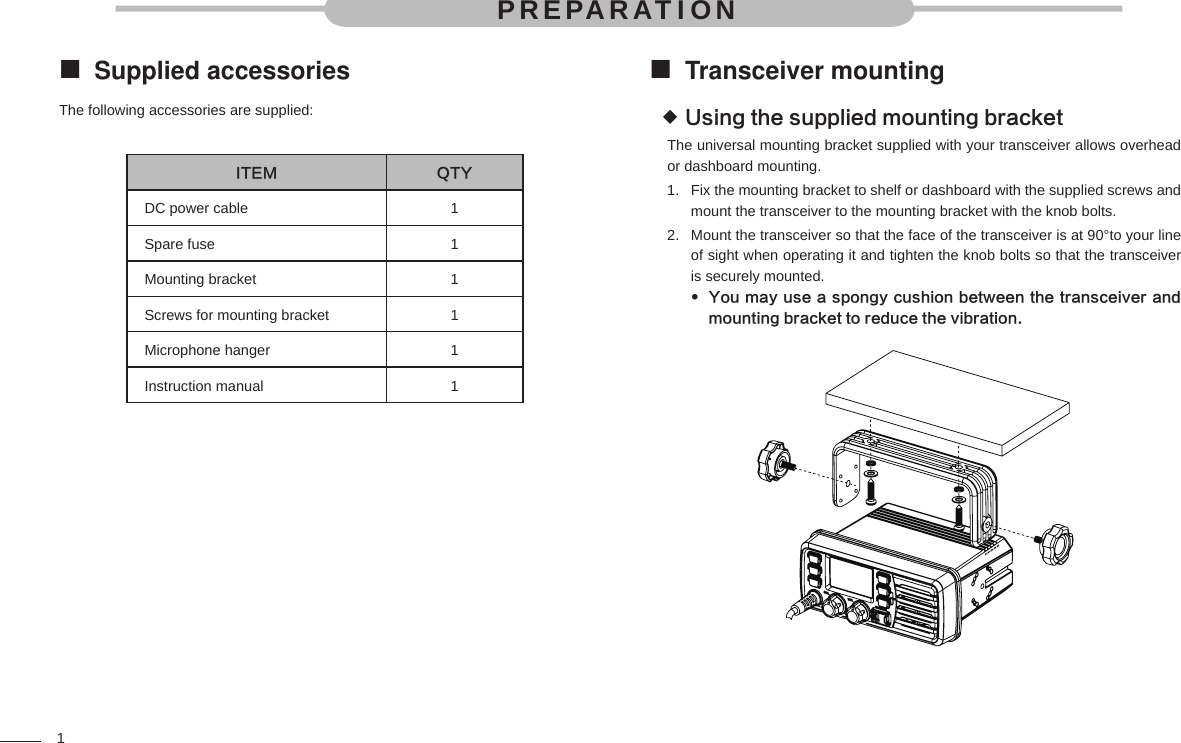 1Supplied accessories The following accessories are supplied:      ITEM QTYDC power cable 1Spare fuse 1Mounting bracket 1Screws for mounting bracket 1Microphone hanger 1Instruction manual 1Transceiver mounting Using the supplied mounting bracket The universal mounting bracket supplied with your transceiver allows overhead or dashboard mounting.Fix the mounting bracket to shelf or dashboard with the supplied screws and 1. mount the transceiver to the mounting bracket with the knob bolts.Mount the transceiver so that the face of the transceiver is at 90°to your line 2. of sight when operating it and tighten the knob bolts so that the transceiver is securely mounted.You may use a spongy cushion between the transceiver and  mounting bracket to reduce the vibration.PREPARATION