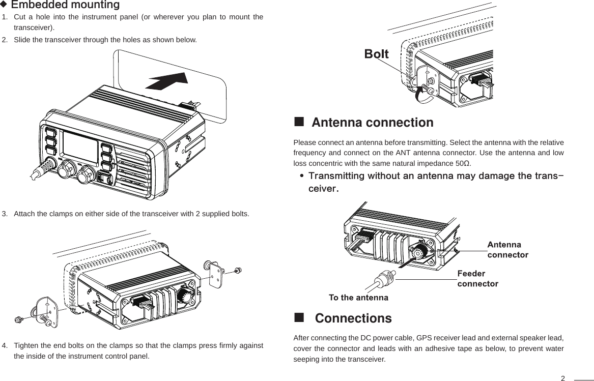 2Embedded mounting Cut a hole into the instrument panel (or wherever you plan to mount the 1. transceiver).Slide the transceiver through the holes as shown below.2. Attach the clamps on either side of the transceiver with 2 supplied bolts. 3. Tighten the end bolts on the clamps so that the clamps press ﬁ rmly against 4. the inside of the instrument control panel.Antenna connection Please connect an antenna before transmitting. Select the antenna with the relative frequency and connect on the ANT antenna connector. Use the antenna and low loss concentric with the same natural impedance 50Ω.Transmitting without an antenna may damage the trans- ceiver. Connections After connecting the DC power cable, GPS receiver lead and external speaker lead, cover the connector and leads with an adhesive tape as below, to prevent water seeping into the transceiver.