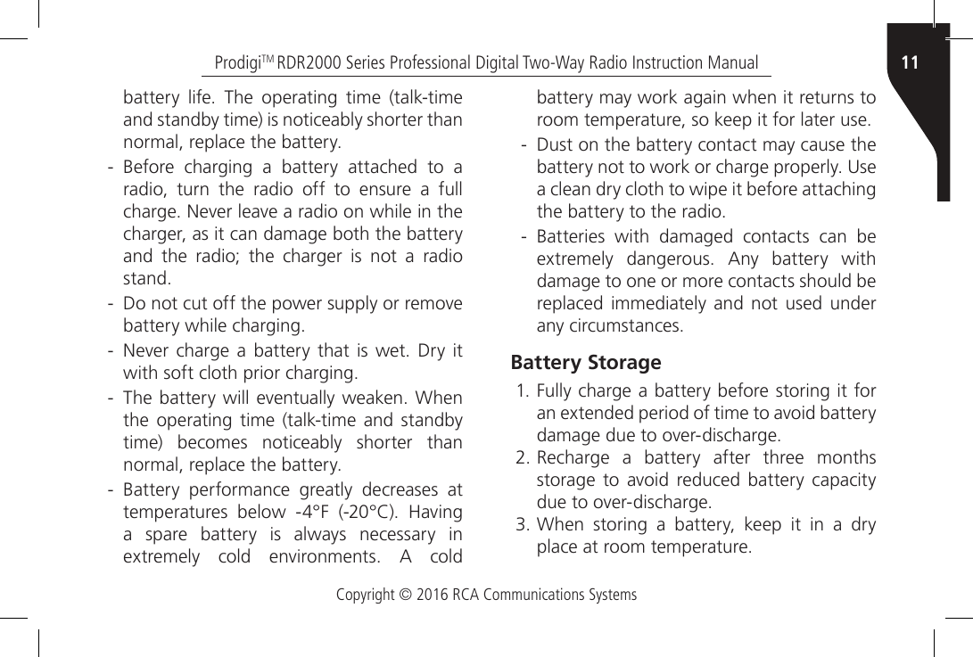 Copyright © 2016 RCA Communications Systems11ProdigiTM RDR2000 Series Professional Digital Two-Way Radio Instruction Manualbattery  life.  The  operating  time  (talk-time and standby time) is noticeably shorter than normal, replace the battery. - Before  charging  a  battery  attached  to  a radio, turn the radio off to ensure a full charge. Never leave a radio on while in the charger, as it can damage both the battery and the radio; the charger is not a radio stand. - Do not cut off the power supply or remove battery while charging. - Never  charge  a  battery  that is  wet.  Dry  it with soft cloth prior charging. - The battery will eventually weaken. When the operating time (talk-time and standby time) becomes noticeably shorter than normal, replace the battery. - Battery  performance  greatly  decreases  at temperatures  below  -4°F  (-20°C).  Having a spare battery is always necessary in extremely  cold  environments.  A  cold battery may work again when it returns to room temperature, so keep it for later use. - Dust on the battery contact may cause the battery not to work or charge properly. Use a clean dry cloth to wipe it before attaching the battery to the radio.  - Batteries  with  damaged  contacts  can  be extremely  dangerous.  Any  battery  with damage to one or more contacts should be replaced immediately and not used under any circumstances.Battery Storage1. Fully charge a battery before storing it for an extended period of time to avoid battery damage due to over-discharge.2. Recharge a battery after three months storage  to  avoid  reduced battery  capacity due to over-discharge.3. When  storing  a  battery,  keep  it  in  a  dry place at room temperature.