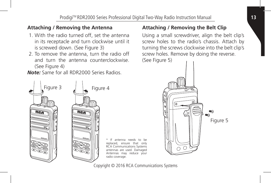 Copyright © 2016 RCA Communications Systems13ProdigiTM RDR2000 Series Professional Digital Two-Way Radio Instruction ManualAttaching / Removing the Antenna1. With the radio turned off, set the antenna in its receptacle and turn clockwise until it is screwed down. (See Figure 3)2. To remove the antenna, turn the radio off and  turn  the  antenna  counterclockwise. (See Figure 4)Note: Same for all RDR2000 Series Radios.Figure 3 Figure 4Attaching / Removing the Belt Clip  Using a small screwdriver, align the belt clip’s screw  holes  to  the  radio’s  chassis.  Attach  by turning the screws clockwise into the belt clip’s screw holes. Remove by doing the reverse.(See Figure 5) Figure 5*  If  antenna  needs  to  be replaced, ensure that only RCA Communications Systems antennas  are  used.  Damaged Antennas  may  reduce  your radio coverage.