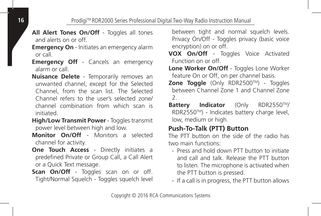 Copyright © 2016 RCA Communications SystemsProdigiTM RDR2000 Series Professional Digital Two-Way Radio Instruction Manual16All Alert Tones On/Off - Toggles all tones and alerts on or off.Emergency On - Initiates an emergency alarm or call.Emergency Off  -  Cancels  an  emergency alarm or call. Nuisance Delete  -  Temporarily  removes  an unwanted  channel,  except  for  the  Selected Channel,  from  the  scan  list.  The  Selected Channel  refers  to  the  user’s  selected  zone/channel combination from which scan is initiated.High/Low Transmit Power - Toggles transmit power level between high and low.Monitor On/Off - Monitors a selected channel for activity.One Touch Access - Directly initiates a predened Private or Group Call, a Call Alert or a Quick Text message.Scan On/Off  -  Toggles  scan  on  or  off. Tight/Normal Squelch - Toggles squelch level between  tight  and  normal  squelch  levels. Privacy On/Off - Toggles privacy  (basic  voice encryption) on or off.VOX On/Off  -  Toggles  Voice  Activated Function on or off.Lone Worker On/Off - Toggles Lone Worker feature On or Off, on per channel basis.Zone Toggle (Only RDR2500TM) - Toggles between Channel Zone 1 and Channel Zone 2.Battery Indicator (Only RDR2550TM/RDR2550TM) - Indicates battery  charge  level, low, medium or high.Push-To-Talk (PTT) ButtonThe PTT button on the side of the radio has two main functions: - Press and hold down PTT button to initiate and  call  and  talk.  Release  the PTT  button to listen. The microphone is activated when the PTT button is pressed. - If a call is in progress, the PTT button allows 