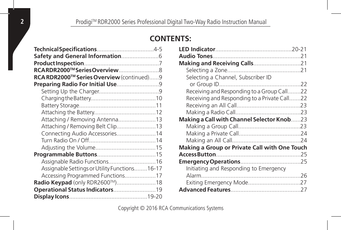 Copyright © 2016 RCA Communications SystemsProdigiTM RDR2000 Series Professional Digital Two-Way Radio Instruction Manual2Technical Specications...................................4-5Safety and General Information.......................6Product Inspection..............................................7RCA RDR2000TM Series Overview.........................8RCA RDR2000TM Series Overview (continued)......9Preparing Radio For Initial Use..........................9Setting Up the Charger.....................................9Charging the Battery........................................10Battery Storage...............................................11Attaching the Battery......................................12Attaching / Removing Antenna.......................13Attaching / Removing Belt Clip........................13Connecting Audio Accessories........................14Turn Radio On / Off.........................................14Adjusting the Volume.....................................15Programmable Buttons....................................15Assignable Radio Functions.............................16Assignable Settings or Utility Functions........16-17Accessing Programmed Functions...................17Radio Keypad (only RDR2600TM)........................18Operational Status Indicators..........................19Display Icons................................................19-20LED Indicator...............................................20-21Audio Tones......................................................21Making and Receiving Calls.............................21Selecting a Zone.............................................21Selecting a Channel, Subscriber IDor Group ID..................................................22Receiving and Responding to a Group Call........22Receiving and Responding to a Private Call.......22Receiving an All Call.......................................23Making a Radio Call........................................23Making a Call with Channel Selector Knob......23Making a Group Call......................................23Making a Private Call......................................24Making an All Call..........................................24Making a Group or Private Call with One Touch Access Button....................................................25Emergency Operations.....................................25Initiating and Responding to EmergencyAlarm.............................................................26Exiting Emergency Mode................................27Advanced Features...........................................27CONTENTS: