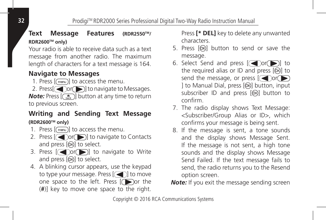 Copyright © 2016 RCA Communications SystemsProdigiTM RDR2000 Series Professional Digital Two-Way Radio Instruction Manual32Text Message Features (RDR2550TM/RDR2600TM only)Your radio is able to receive data such as a text message  from  another  radio.  The  maximum length of characters for a text message is 164.Navigate to Messages1. Press [ ] to access the menu.2. Press[ or ] to navigate to Messages.Note: Press [ ] button at any time to return to previous screen.Writing and Sending Text Message (RDR2600TM only)1.  Press [ ] to access the menu.2.  Press [ or ] to navigate to Contacts and press [ ] to select.3.  Press [ or ]  to  navigate  to  Write and press [ ] to select.4.  A blinking cursor appears, use the keypad to type your message. Press [ ] to move one  space  to  the  left.  Press  [ or the (#)]  key  to  move  one  space  to  the  right. Press [* DEL] key to delete any unwanted characters.5.  Press [ ]  button  to  send  or  save  the message.6.  Select  Send  and  press  [ or ] to the required alias or ID and press [ ] to send the message, or press [ or] to Manual Dial, press [ ] button, input subscriber  ID  and  press  [ ] button to conrm.7.  The  radio  display  shows  Text  Message: &lt;Subscriber/Group  Alias  or  ID&gt;,  which conrms your message is being sent.8.  If  the  message  is  sent,  a  tone  sounds and  the  display  shows  Message  Sent. If  the  message  is  not  sent,  a  high  tone sounds and the display shows Message Send  Failed.  If the  text message  fails  to send, the radio returns you to the Resend option screen.Note: If you exit the message sending screen 