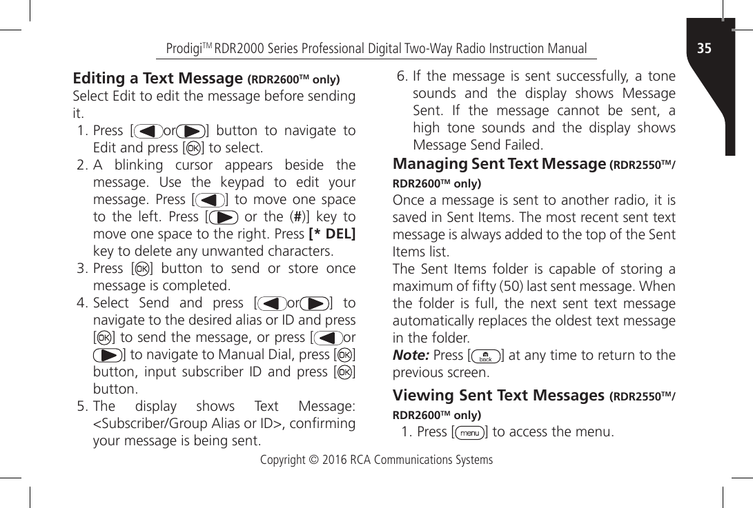 Copyright © 2016 RCA Communications Systems35ProdigiTM RDR2000 Series Professional Digital Two-Way Radio Instruction ManualEditing a Text Message (RDR2600TM only)Select Edit to edit the message before sending it.1. Press [ or ]  button  to  navigate  to Edit and press [ ] to select.2. A  blinking  cursor  appears  beside  themessage.  Use  the  keypad  to  edit  yourmessage.  Press  [ ] to  move  one spaceto  the  left.  Press  [  or the (#)] key tomove one space to the right. Press [* DEL]key to delete any unwanted characters.3. Press [ ] button to send or store oncemessage is completed.4. Select  Send  and  press  [ or ] tonavigate to the desired alias or ID and press[] to send the message, or press [ or] to navigate to Manual Dial, press [ ] button,  input  subscriber  ID and press [ ] button.5. The  display  shows  Text  Message:&lt;Subscriber/Group Alias or ID&gt;, conrmingyour message is being sent.6. If  the message  is  sent successfully,  a tonesounds and the display shows MessageSent.  If  the  message  cannot  be  sent,  ahigh tone sounds and the display showsMessage Send Failed.Managing Sent Text Message (RDR2550TM/RDR2600TM only)Once a message is sent to another radio, it is saved in Sent Items. The most recent sent text message is always added to the top of the Sent Items list.The  Sent  Items folder  is  capable  of  storing a maximum of fty (50) last sent message. When the  folder is  full, the  next sent  text message automatically replaces the oldest text message in the folder.Note: Press [ ] at any time to return to the previous screen.Viewing Sent Text Messages (RDR2550TM/RDR2600TM only)1. Press [ ] to access the menu.