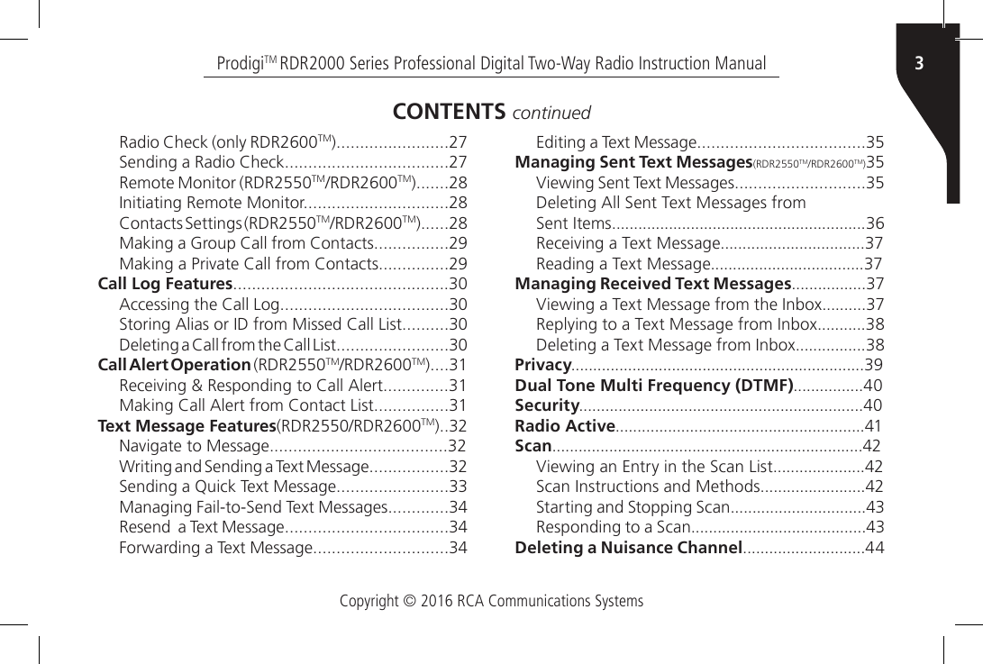 Copyright © 2016 RCA Communications Systems3ProdigiTM RDR2000 Series Professional Digital Two-Way Radio Instruction ManualRadio Check (only RDR2600TM)........................27Sending a Radio Check...................................27Remote Monitor (RDR2550TM/RDR2600TM).......28Initiating Remote Monitor...............................28Contacts Settings (RDR2550TM/RDR2600TM)......28Making a Group Call from Contacts................29Making a Private Call from Contacts...............29Call Log Features..............................................30Accessing the Call Log....................................30Storing Alias or ID from Missed Call List..........30Deleting a Call from the Call List........................30Call Alert Operation (RDR2550TM/RDR2600TM)....31Receiving &amp; Responding to Call Alert..............31Making Call Alert from Contact List................31Text Message Features(RDR2550/RDR2600TM)..32Navigate to Message......................................32Writing and Sending a Text Message.................32Sending a Quick Text Message........................33Managing Fail-to-Send Text Messages.............34Resend  a Text Message...................................34Forwarding a Text Message.............................34CONTENTS continuedEditing a Text Message....................................35Managing Sent Text Messages(RDR2550TM/RDR2600TM)35Viewing Sent Text Messages............................35Deleting All Sent Text Messages fromSent Items..........................................................36Receiving a Text Message.................................37Reading a Text Message...................................37Managing Received Text Messages.................37Viewing a Text Message from the Inbox..........37Replying to a Text Message from Inbox...........38Deleting a Text Message from Inbox................38Privacy...................................................................39Dual Tone Multi Frequency (DTMF)................40Security.................................................................40Radio Active.........................................................41Scan.......................................................................42Viewing an Entry in the Scan List.....................42Scan Instructions and Methods........................42Starting and Stopping Scan...............................43Responding to a Scan........................................43Deleting a Nuisance Channel............................44