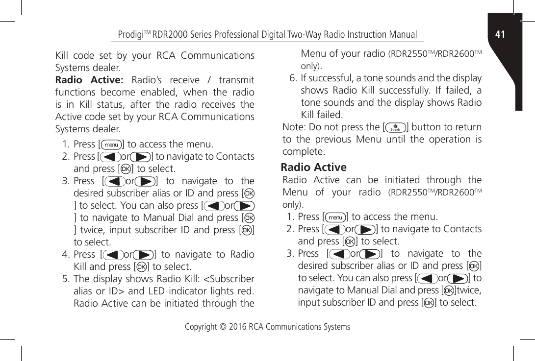 Copyright © 2016 RCA Communications Systems41ProdigiTM RDR2000 Series Professional Digital Two-Way Radio Instruction ManualKill  code  set  by  your  RCA  Communications Systems dealer.Radio Active:  Radio’s  receive  /  transmit functions become enabled, when the radio is  in  Kill  status,  after  the  radio  receives  the Active code set by your RCA Communications Systems dealer.1. Press [ ] to access the menu.2. Press [ or ] to navigate to Contacts and press [ ] to select.3. Press [ or ]  to  navigate  to  the desired subscriber alias or ID and press [] to select. You can also press [ or] to navigate to Manual Dial and press [] twice, input subscriber ID  and press [ ] to select.4. Press [ or ]  to  navigate  to  Radio Kill and press [ ] to select.5. The display shows Radio Kill: &lt;Subscriber alias or ID&gt; and LED indicator lights red. Radio Active can be initiated through the Menu of your radio (RDR2550TM/RDR2600TM only).6. If successful, a tone sounds and the display shows  Radio  Kill  successfully.  If  failed,  a tone sounds and the display shows Radio Kill failed.Note: Do not press the [ ] button to return to  the  previous  Menu  until  the  operation  is complete.Radio Active Radio  Active  can  be  initiated  through  the Menu of your radio (RDR2550TM/RDR2600TM only).1. Press [ ] to access the menu.2. Press [ or ] to navigate to Contacts and press [ ] to select.3. Press [ or ]  to  navigate  to  the desired subscriber alias or ID and press [ ] to select. You can also press [ or ] to navigate to Manual Dial and press [ ]twice, input subscriber ID and press [ ] to select.