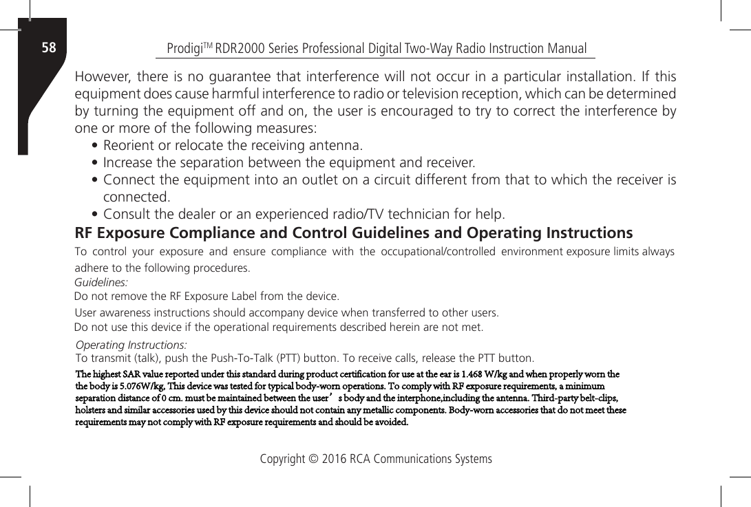 Copyright © 2016 RCA Communications SystemsProdigiTM RDR2000 Series Professional Digital Two-Way Radio Instruction Manual58However, there is no guarantee that interference will not occur in a particular installation. If this equipment does cause harmful interference to radio or television reception, which can be determined by turning the equipment off and on, the user is encouraged to try to correct the interference by one or more of the following measures:• Reorient or relocate the receiving antenna.• Increase the separation between the equipment and receiver.• Connect the equipment into an outlet on a circuit different from that to which the receiver isconnected.• Consult the dealer or an experienced radio/TV technician for help.RF Exposure Compliance and Control Guidelines and Operating InstructionsTo  control  your exposure  and ensure  compliance with the occupational/controlled  environment exposure limits always adhere to the following procedures.Guidelines:Do not remove the RF Exposure Label from the device.User awareness instructions should accompany device when transferred to other users.Do not use this device if the operational requirements described herein are not met.Operating Instructions:To transmit (talk), push the Push-To-Talk (PTT) button. To receive calls, release the PTT button.The highest SAR value reported under this standard during product certification for use at the ear is 1.468 W/kg and when properly worn the the body is 5.076W/kg, This device was tested for typical body-worn operations. To comply with RF exposure requirements, a minimum separation distance of 0 cm. must be maintained between the user’s body and the interphone,including the antenna. Third-party belt-clips, holsters and similar accessories used by this device should not contain any metallic components. Body-worn accessories that do not meet these requirements may not comply with RF exposure requirements and should be avoided.