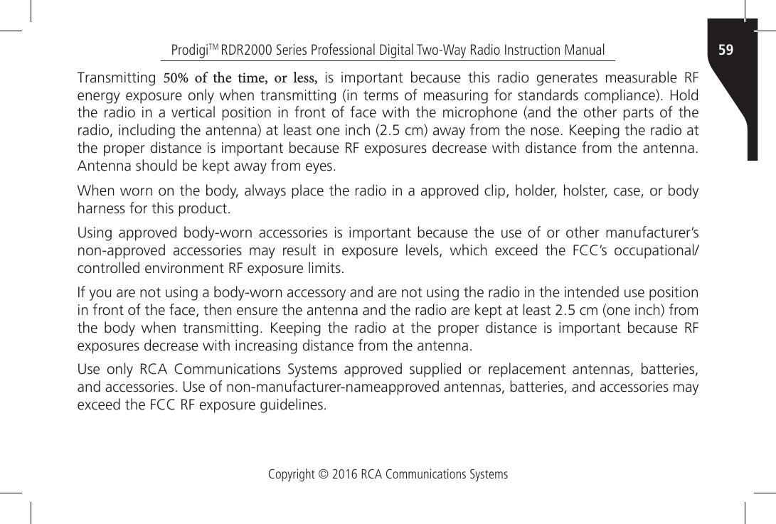 Copyright © 2016 RCA Communications Systems59ProdigiTM RDR2000 Series Professional Digital Two-Way Radio Instruction ManualTransmitting  50%  of  the  time,  or  less,  is  important  because  this  radio  generates  measurable  RF energy exposure only when transmitting (in terms of measuring for standards compliance). Hold the radio in a vertical  position in front of face with the microphone (and the  other parts of the radio, including the antenna) at least one inch (2.5 cm) away from the nose. Keeping the radio at the proper distance is important because RF exposures decrease with distance from the antenna. Antenna should be kept away from eyes.When worn on the body, always place the radio in a approved clip, holder, holster, case, or body harness for this product.Using approved body-worn  accessories  is important  because  the use  of  or other  manufacturer’s non-approved  accessories  may  result  in  exposure  levels,  which  exceed  the  FCC’s  occupational/controlled environment RF exposure limits.If you are not using a body-worn accessory and are not using the radio in the intended use position in front of the face, then ensure the antenna and the radio are kept at least 2.5 cm (one inch) from the  body  when  transmitting.  Keeping the  radio at  the proper distance  is  important  because  RF exposures decrease with increasing distance from the antenna.Use  only  RCA  Communications  Systems  approved  supplied  or  replacement  antennas,  batteries, and accessories. Use of non-manufacturer-nameapproved antennas, batteries, and accessories may exceed the FCC RF exposure guidelines.