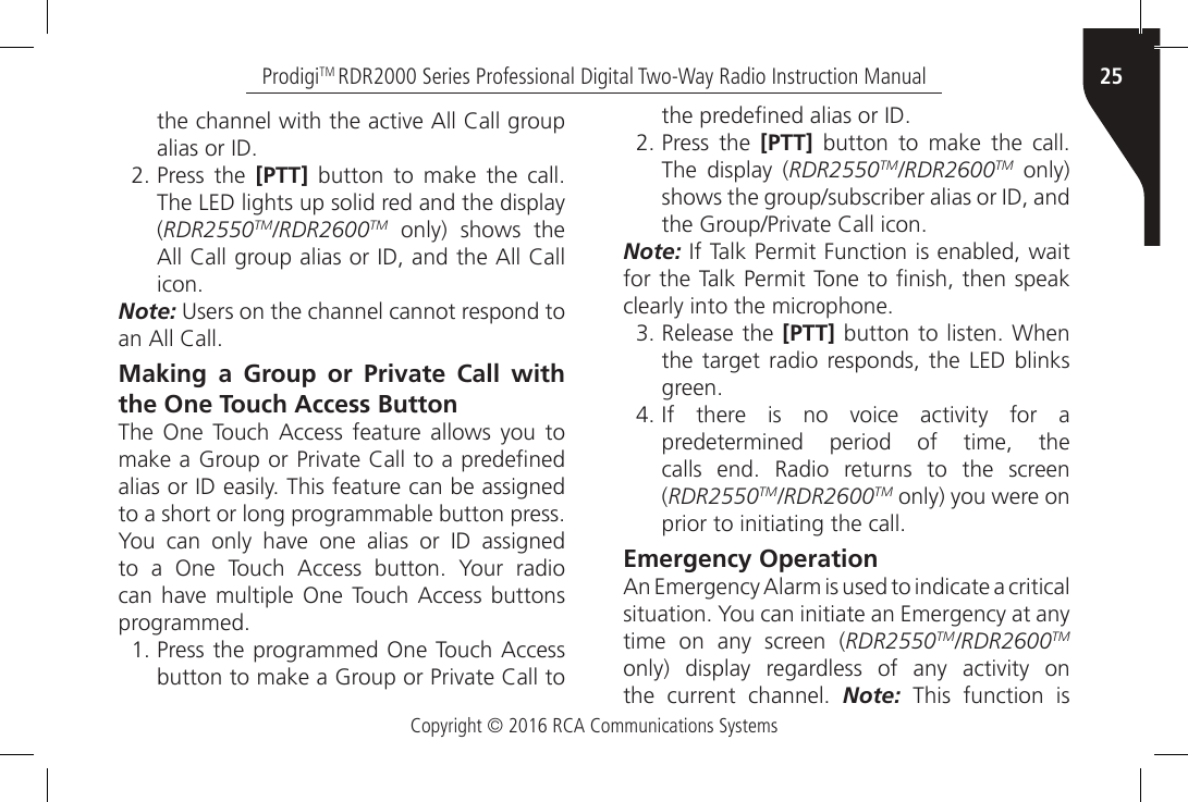 Copyright © 2016 RCA Communications Systems25ProdigiTM RDR2000 Series Professional Digital Two-Way Radio Instruction Manualthe channel with the active All Call group alias or ID.2. Press the [PTT]  button  to  make  the  call. The LED lights up solid red and the display (RDR2550TM/RDR2600TM only) shows the All Call group alias or ID, and the All Call icon.Note: Users on the channel cannot respond to an All Call.Making a Group or Private Call with the One Touch Access ButtonThe  One  Touch  Access  feature  allows you  to make a Group or Private Call to a predened alias or ID easily. This feature can be assigned to a short or long programmable button press. You  can  only  have  one  alias  or  ID  assigned to  a  One  Touch  Access  button.  Your  radio can have multiple  One  Touch  Access  buttons programmed.1. Press the programmed One Touch Access button to make a Group or Private Call to the predened alias or ID.2. Press the [PTT]  button  to  make  the  call. The display (RDR2550TM/RDR2600TM only) shows the group/subscriber alias or ID, and the Group/Private Call icon.Note: If Talk Permit Function is enabled, wait for the Talk Permit Tone to nish, then speak clearly into the microphone.3. Release the [PTT]  button to listen.  When the target radio responds, the LED blinks green.4. If  there  is  no  voice  activity  for  a predetermined period of time, the calls  end.  Radio  returns  to  the  screen (RDR2550TM/RDR2600TM only) you were on prior to initiating the call.Emergency OperationAn Emergency Alarm is used to indicate a critical situation. You can initiate an Emergency at any time on any screen (RDR2550TM/RDR2600TM only)  display  regardless  of  any  activity  on the  current  channel.  Note: This function is 