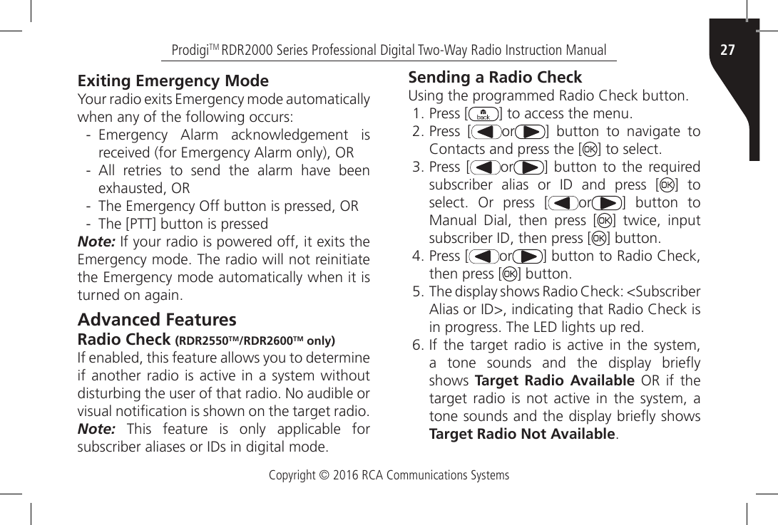 Copyright © 2016 RCA Communications Systems27ProdigiTM RDR2000 Series Professional Digital Two-Way Radio Instruction ManualExiting Emergency ModeYour radio exits Emergency mode automatically when any of the following occurs: - Emergency  Alarm  acknowledgement  is received (for Emergency Alarm only), OR - All  retries  to  send  the  alarm  have  been exhausted, OR - The Emergency Off button is pressed, OR - The [PTT] button is pressedNote: If your radio is powered off, it exits the Emergency mode. The radio will not reinitiate the Emergency mode automatically when it is turned on again.Advanced FeaturesRadio Check (RDR2550TM/RDR2600TM only)If enabled, this feature allows you to determine if another radio  is  active  in  a  system without disturbing the user of that radio. No audible or visual notication is shown on the target radio.Note: This feature is only applicable for subscriber aliases or IDs in digital mode.Sending a Radio CheckUsing the programmed Radio Check button.1. Press [ ] to access the menu.2. Press [ or ]  button  to  navigate  to Contacts and press the [ ] to select.3. Press [ or ] button to the required subscriber  alias  or  ID  and  press  [ ] to select.  Or  press  [ or ] button to Manual Dial, then press [ ] twice, input subscriber ID, then press [ ] button.4. Press [ or ] button to Radio Check, then press [ ] button.5. The display shows Radio Check: &lt;Subscriber Alias or ID&gt;, indicating that Radio Check is in progress. The LED lights up red.6. If  the target  radio  is active  in  the system, a  tone  sounds  and  the  display  briey shows  Target Radio Available OR if the target  radio  is not  active in  the  system, a tone sounds and the display briey shows Target Radio Not Available.