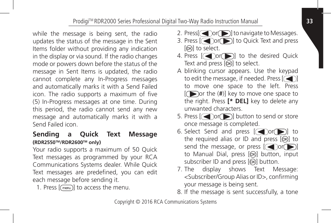 Copyright © 2016 RCA Communications Systems33ProdigiTM RDR2000 Series Professional Digital Two-Way Radio Instruction Manualwhile the message is being sent, the radio updates the status of the message in the Sent Items folder without providing any indication in the display or via sound. If the radio changes mode or powers down before the status of the message  in  Sent  Items  is  updated,  the  radio cannot  complete  any  In-Progress  messages and automatically marks it with a Send Failed icon.  The  radio  supports  a  maximum  of  ve (5) In-Progress messages  at one  time. During this period, the radio cannot send any new message and automatically marks it with a Send Failed icon.Sending a Quick Text Message (RDR2550TM/RDR2600TM only)Your radio  supports  a  maximum  of  50  Quick Text  messages  as  programmed  by  your  RCA Communications Systems dealer. While Quick Text  messages  are  predened,  you  can  edit each message before sending it.1. Press [ ] to access the menu.2. Press[ or ] to navigate to Messages.3. Press [ or ] to Quick Text and press [] to select.4. Press [ or ]  to  the  desired  Quick Text and press [ ] to select.A  blinking  cursor  appears.  Use  the  keypad to edit the message, if needed. Press [ ] to  move  one  space  to  the  left.  Press[or the (#)] key to move one space to the right. Press [* DEL] key to delete anyunwanted characters.5. Press [ or ] button to send or store once message is completed.6. Select  Send  and  press  [ or ] to the  required alias  or  ID  and  press  [ ] tosend the message, or press [ or ] to Manual Dial, press [ ] button, inputsubscriber ID and press [ ] button.7. The  display  shows  Text  Message:&lt;Subscriber/Group Alias or ID&gt;, conrmingyour message is being sent.8. If the message is sent successfully, a tone