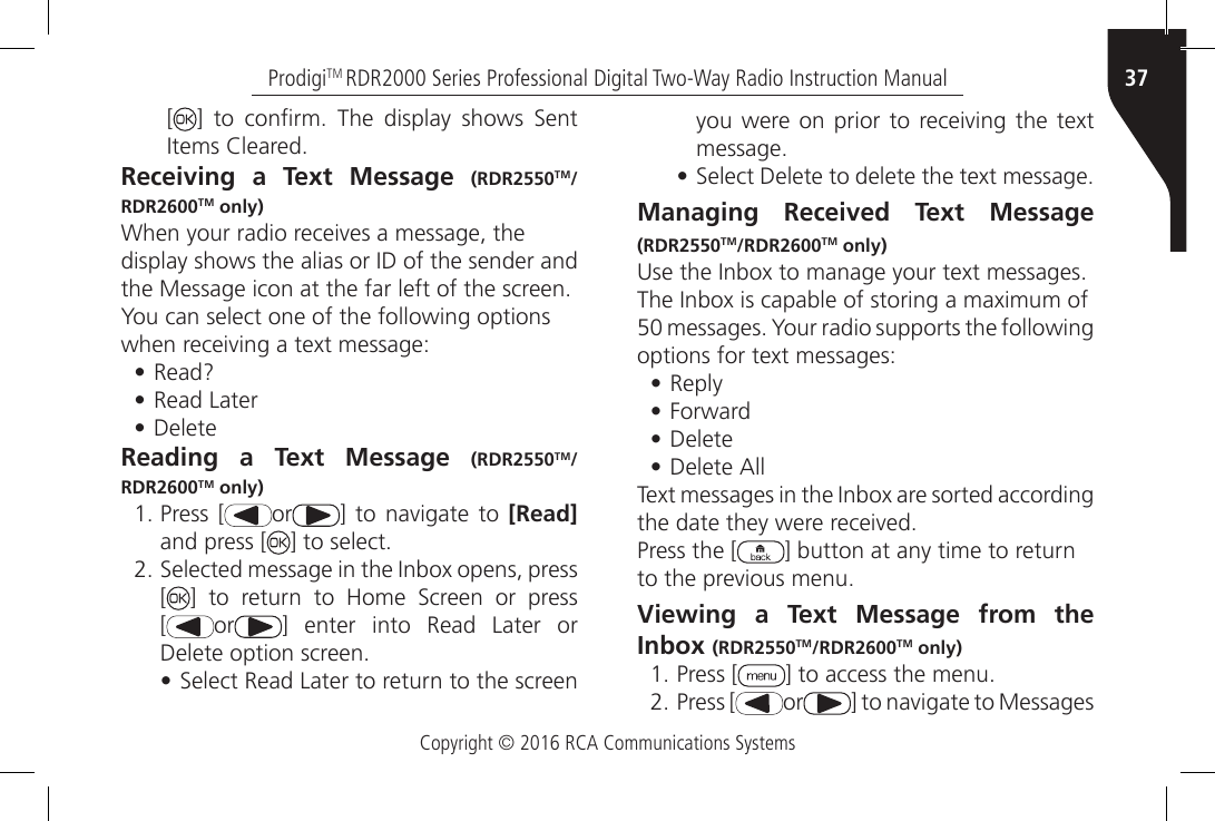 Copyright © 2016 RCA Communications Systems37ProdigiTM RDR2000 Series Professional Digital Two-Way Radio Instruction Manual[]  to  conrm.  The  display  shows  Sent Items Cleared.Receiving a Text Message (RDR2550TM/RDR2600TM only)When your radio receives a message, thedisplay shows the alias or ID of the sender andthe Message icon at the far left of the screen.You can select one of the following optionswhen receiving a text message:•Read?• Read Later• DeleteReading a Text Message (RDR2550TM/RDR2600TM only)1. Press [ or ] to  navigate  to [Read] and press [ ] to select.2. Selected message in the Inbox opens, press[]  to  return  to  Home  Screen  or  press[or] enter into Read Later orDelete option screen.•Select Read Later to return to the screenyou were on  prior  to  receiving  the  text message.•Select Delete to delete the text message.Managing Received Text Message (RDR2550TM/RDR2600TM only)Use the Inbox to manage your text messages.The Inbox is capable of storing a maximum of50 messages. Your radio supports the following options for text messages:• Reply•Forward• Delete•Delete AllText messages in the Inbox are sorted according the date they were received.Press the [ ] button at any time to returnto the previous menu.Viewing a Text Message from the Inbox (RDR2550TM/RDR2600TM only)1. Press [ ] to access the menu.2. Press [ or ] to navigate to Messages 