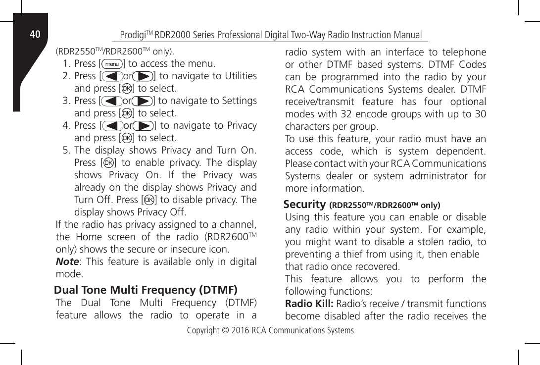 Copyright © 2016 RCA Communications SystemsProdigiTM RDR2000 Series Professional Digital Two-Way Radio Instruction Manual40(RDR2550TM/RDR2600TM only).1. Press [ ] to access the menu.2. Press [ or ] to navigate to Utilities and press [ ] to select.3. Press [ or ] to navigate to Settings and press [ ] to select.4. Press [ or ] to navigate to Privacy and press [ ] to select.5. The  display  shows  Privacy  and  Turn  On. Press [ ]  to  enable  privacy.  The  display shows  Privacy  On.  If  the  Privacy  was already on the display shows Privacy and Turn Off. Press [ ] to disable privacy. The display shows Privacy Off.If the radio has privacy assigned to a channel, the  Home  screen  of  the  radio  (RDR2600TM only) shows the secure or insecure icon.Note:  This  feature  is available  only in digital mode.Dual Tone Multi Frequency (DTMF) The  Dual  Tone  Multi  Frequency  (DTMF) feature allows the radio to operate in a radio system with an interface to telephone or  other  DTMF  based  systems.  DTMF  Codes can be programmed into the radio by your RCA  Communications  Systems  dealer.  DTMF receive/transmit  feature  has  four  optional modes with 32 encode groups with up to 30 characters per group.To use  this feature, your  radio  must have an access  code,  which  is  system  dependent. Please contact with your RCA Communications Systems  dealer  or  system  administrator  for more information.Security (RDR2550TM/RDR2600TM only) Using  this  feature  you  can  enable  or disable any  radio  within  your  system.  For  example, you might want to disable a stolen radio, to preventing a thief from using it, then enablethat radio once recovered.This feature allows you to perform the following functions:Radio Kill: Radio’s receive / transmit functions become disabled  after  the  radio  receives  the 