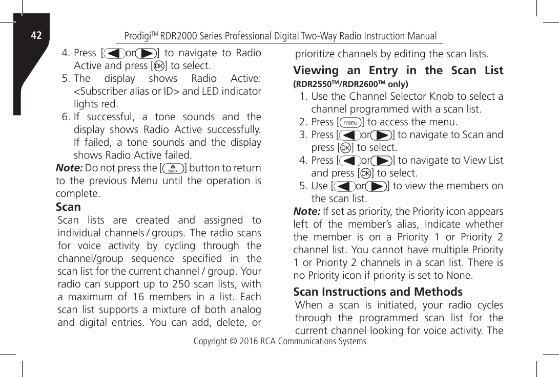 Copyright © 2016 RCA Communications SystemsProdigiTM RDR2000 Series Professional Digital Two-Way Radio Instruction Manual424. Press [ or ]  to  navigate  to  Radio Active and press [ ] to select.5. The  display  shows  Radio  Active: &lt;Subscriber alias or ID&gt; and LED indicator lights red.6. If  successful,  a  tone  sounds  and  the display  shows  Radio  Active  successfully. If  failed,  a  tone  sounds  and  the  display shows Radio Active failed.Note: Do not press the [ ] button to return to  the  previous  Menu  until  the  operation  is complete.Scan Scan  lists  are  created  and  assigned  to individual channels / groups. The radio scans for  voice  activity  by  cycling  through  the channel/group  sequence  specied  in  the scan list for the current channel / group. Your radio can support up to 250 scan lists, with a  maximum  of  16  members  in  a  list.  Each scan  list  supports  a  mixture of  both analog and  digital  entries.  You  can  add,  delete,  or prioritize channels by editing the scan lists.Viewing an Entry in the Scan List (RDR2550TM/RDR2600TM only) 1. Use the Channel Selector Knob to select a channel programmed with a scan list.2. Press [ ] to access the menu.3. Press [ or ] to navigate to Scan and press [ ] to select.4. Press [ or ] to navigate to View List and press [ ] to select.5. Use [ or ] to view the members on the scan list.Note: If set as priority, the Priority icon appears left of the member’s alias, indicate whether the  member  is  on  a  Priority  1  or  Priority  2 channel list. You cannot have multiple Priority 1 or Priority 2 channels in a scan list. There is no Priority icon if priority is set to None.Scan Instructions and Methods When  a  scan  is  initiated,  your  radio  cycles through the programmed scan list for the current channel looking for voice activity. The 