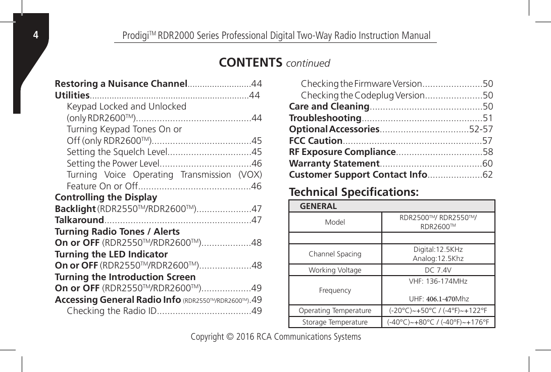 Copyright © 2016 RCA Communications SystemsProdigiTM RDR2000 Series Professional Digital Two-Way Radio Instruction Manual4Restoring a Nuisance Channel..........................44Utilities.................................................................44Keypad Locked and Unlocked(only RDR2600TM)............................................44Turning Keypad Tones On orOff (only RDR2600TM)......................................45Setting the Squelch Level................................45Setting the Power Level...................................46Turning  Voice  Operating  Transmission  (VOX) Feature On or Off...........................................46Controlling the DisplayBacklight (RDR2550TM/RDR2600TM).....................47Talkaround........................................................47Turning Radio Tones / AlertsOn or OFF (RDR2550TM/RDR2600TM)...................48Turning the LED IndicatorOn or OFF (RDR2550TM/RDR2600TM)....................48Turning the Introduction ScreenOn or OFF (RDR2550TM/RDR2600TM)...................49Accessing General Radio Info (RDR2550TM/RDR2600TM).49Checking the Radio ID....................................49Checking the Firmware Version.......................50Checking the Codeplug Version......................50Care and Cleaning...........................................50Troubleshooting..............................................51Optional Accessories..................................52-57FCC Caution.....................................................57RF Exposure Compliance.................................58Warranty Statement.......................................60Customer Support Contact Info.....................62CONTENTS continuedGENERALModel RDR2500TM/ RDR2550TM/RDR2600TMChannel Spacing Digital:12.5KHz Analog:12.5KhzWorking Voltage DC 7.4VFrequencyVHF: 136-174MHz UHF: 406.1-470MhzOperating Temperature (-20°C)~+50°C / (-4°F)~+122°FStorage Temperature (-40°C)~+80°C / (-40°F)~+176°FTechnical Specications: