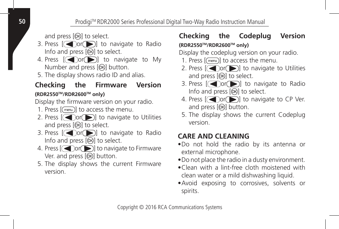 Copyright © 2016 RCA Communications SystemsProdigiTM RDR2000 Series Professional Digital Two-Way Radio Instruction Manual50and press [ ] to select.3. Press [ or ]  to  navigate  to  Radio Info and press [ ] to select.4. Press [ or ]  to  navigate  to  My Number and press [ ] button.5. The display shows radio ID and alias.Checking the Firmware Version (RDR2550TM/RDR2600TM only)Display the rmware version on your radio.1. Press [ ] to access the menu.2. Press [ or ] to navigate to Utilities and press [ ] to select.3. Press [ or ]  to  navigate  to  Radio Info and press [ ] to select.4. Press [ or ] to navigate to Firmware Ver. and press [ ] button.5. The  display  shows  the  current  Firmwareversion.Checking the Codeplug Version (RDR2550TM/RDR2600TM only)Display the codeplug version on your radio.1. Press [ ] to access the menu.2. Press [ or ] to navigate to Utilities and press [ ] to select.3. Press [ or ]  to  navigate  to  Radio Info and press [ ] to select.4. Press [ or ] to navigate to CP Ver. and press [ ] button.5. The  display  shows  the  current  Codeplugversion.CARE AND CLEANING• Do not hold the radio by its antenna orexternal microphone.• Do not place the radio in a dusty environment.• Clean  with  a  lint-free  cloth  moistened  withclean water or a mild dishwashing liquid.• Avoid  exposing  to  corrosives,  solvents  orspirits.