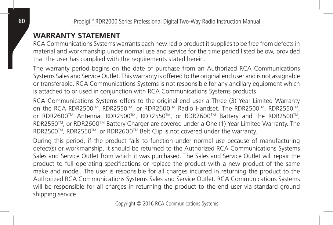 Copyright © 2016 RCA Communications SystemsProdigiTM RDR2000 Series Professional Digital Two-Way Radio Instruction Manual60WARRANTY STATEMENT RCA Communications Systems warrants each new radio product it supplies to be free from defects in material and workmanship under normal use and service for the time period listed below, provided that the user has complied with the requirements stated herein.The warranty period begins  on  the  date  of  purchase  from an Authorized RCA  Communications Systems Sales and Service Outlet. This warranty is offered to the original end user and is not assignable or transferable. RCA Communications Systems is not responsible for any ancillary equipment which is attached to or used in conjunction with RCA Communications Systems products.RCA Communications  Systems offers to the original  end user a Three (3) Year Limited Warranty on the RCA  RDR2500TM, RDR2550TM, or RDR2600TM Radio  Handset.  The RDR2500TM, RDR2550TM, or  RDR2600TM  Antenna,  RDR2500TM, RDR2550TM, or RDR2600TM  Battery  and  the  RDR2500TM, RDR2550TM, or RDR2600TM Battery Charger are covered under a One (1) Year Limited Warranty. The RDR2500TM, RDR2550TM, or RDR2600TM Belt Clip is not covered under the warranty.During this period, if the product fails to function under normal use because of manufacturing defect(s) or workmanship, it should be returned to the Authorized RCA Communications Systems Sales and Service Outlet from which it was purchased. The Sales and Service Outlet will repair the product to  full operating  specications or  replace  the  product  with  a new  product  of the  same make and model. The user is responsible for all charges incurred in returning the product to the Authorized RCA Communications Systems Sales and Service Outlet. RCA Communications Systems will be responsible for all charges in returning the  product to the end user  via  standard ground shipping service.