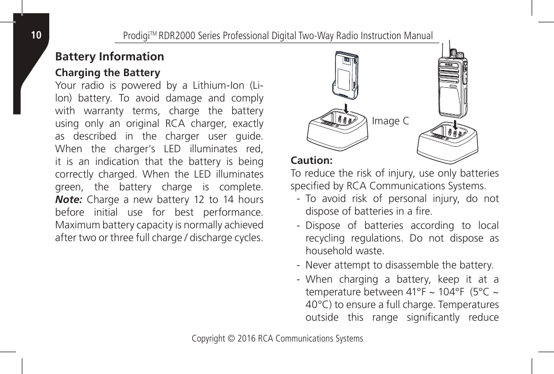 Copyright © 2016 RCA Communications SystemsProdigiTM RDR2000 Series Professional Digital Two-Way Radio Instruction Manual10Caution:To reduce the risk of injury, use only batteries specied by RCA Communications Systems. - To  avoid  risk  of  personal  injury,  do  not dispose of batteries in a re. - Dispose of batteries according to local recycling  regulations.  Do  not  dispose  as household waste. - Never attempt to disassemble the battery. - When  charging  a  battery,  keep  it  at  a temperature between 41°F ~ 104°F  (5°C ~ 40°C) to ensure a full charge. Temperatures outside  this  range  signicantly  reduce Battery InformationCharging the Battery Your  radio  is  powered  by  a  Lithium-Ion  (Li-lon)  battery.  To  avoid  damage  and  comply with warranty terms, charge the battery using  only  an  original  RCA  charger,  exactly as  described  in  the  charger  user  guide. When  the  charger’s  LED  illuminates  red, it is an indication that the battery is being correctly  charged.  When  the  LED  illuminates green,  the  battery  charge  is  complete. Note:  Charge  a new  battery  12  to 14  hours before  initial  use  for  best  performance. Maximum battery capacity is normally achieved after two or three full charge / discharge cycles.Image CRDR2500