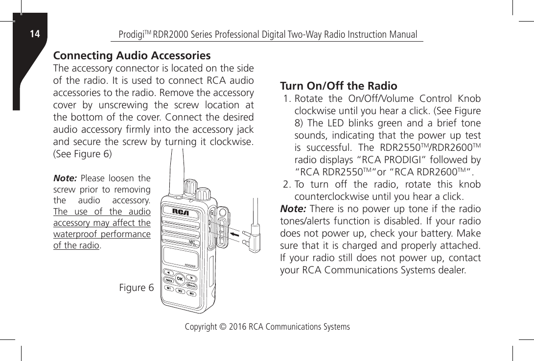 Copyright © 2016 RCA Communications SystemsProdigiTM RDR2000 Series Professional Digital Two-Way Radio Instruction Manual14Connecting Audio AccessoriesThe accessory connector is located on the side of the radio. It is used to connect RCA audio accessories to the radio. Remove the accessory cover  by  unscrewing  the  screw  location  at the bottom of the cover. Connect the desired audio accessory rmly into the accessory jack and secure the screw by turning it clockwise. (See Figure 6)Figure 6Note: Please loosen the screw  prior  to  removing the  audio  accessory. The use of the audio accessory may affect the waterproof performance of the radio.Turn On/Off the Radio1. Rotate  the  On/Off/Volume  Control  Knob clockwise until you hear a click. (See Figure 8)  The  LED  blinks  green  and  a  brief  tone sounds, indicating that the power up test is  successful.  The  RDR2550TM/RDR2600TM radio displays “RCA PRODIGI” followed by “RCA RDR2550TM”or “RCA RDR2600TM”.2. To turn off the radio, rotate this knob counterclockwise until you hear a click. Note: There is no power up tone if the radio tones/alerts function is disabled. If your radio does not power up, check your battery. Make sure that it is charged and properly attached. If your radio still does not power up, contact your RCA Communications Systems dealer.