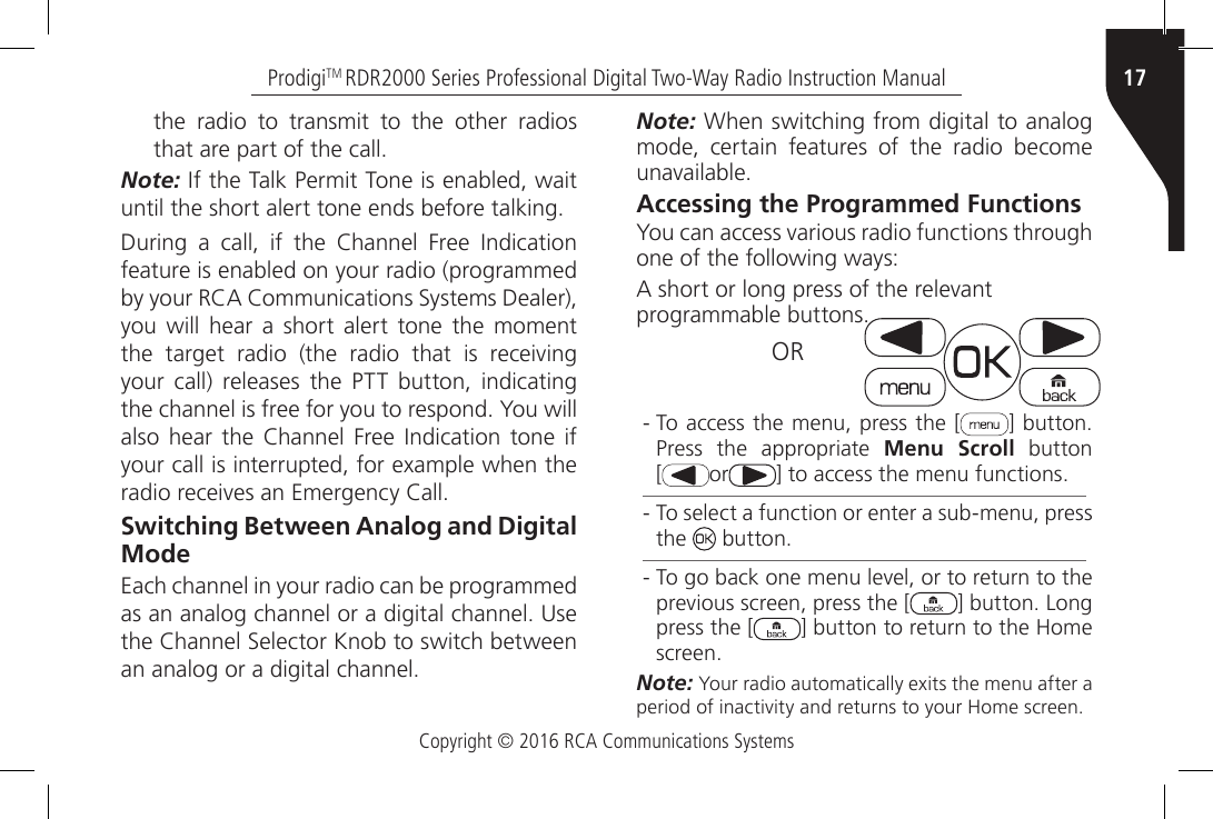 Copyright © 2016 RCA Communications Systems17ProdigiTM RDR2000 Series Professional Digital Two-Way Radio Instruction Manualthe radio to transmit to the other radios that are part of the call.Note: If the Talk Permit Tone is enabled, wait until the short alert tone ends before talking.During  a  call,  if  the  Channel  Free  Indication feature is enabled on your radio (programmed by your RCA Communications Systems Dealer), you will hear a short alert tone the moment the  target  radio  (the  radio  that  is  receiving your call) releases the PTT button, indicating the channel is free for you to respond. You will also  hear  the  Channel Free  Indication tone  if your call is interrupted, for example when the radio receives an Emergency Call.Switching Between Analog and Digital ModeEach channel in your radio can be programmed as an analog channel or a digital channel. Use the Channel Selector Knob to switch between an analog or a digital channel.Note: When switching from digital to analog mode, certain features of the radio become unavailable.Accessing the Programmed FunctionsYou can access various radio functions through one of the following ways:A short or long press of the relevant programmable buttons.                     OR - To access the menu, press the [ ] button. Press the appropriate Menu Scroll button  [or ] to access the menu functions. - To select a function or enter a sub-menu, press the   button. - To go back one menu level, or to return to the previous screen, press the [ ] button. Long press the [ ] button to return to the Home screen.Note: Your radio automatically exits the menu after a period of inactivity and returns to your Home screen.