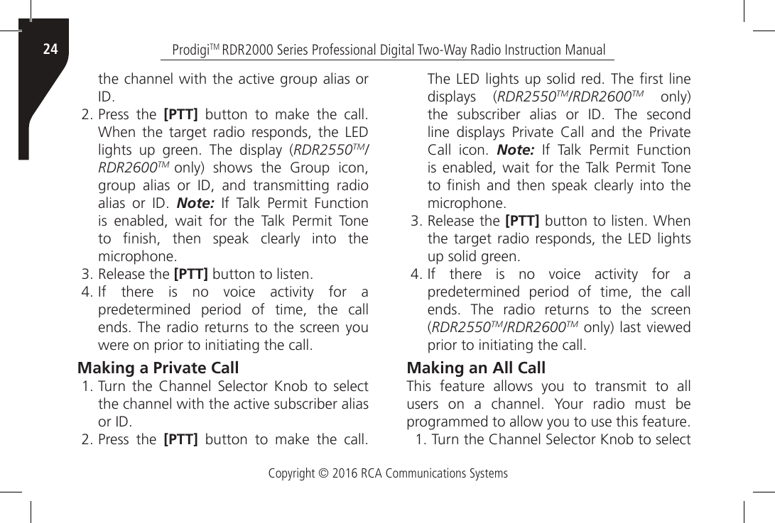 Copyright © 2016 RCA Communications SystemsProdigiTM RDR2000 Series Professional Digital Two-Way Radio Instruction Manual24the channel with the active group alias or ID.2. Press the [PTT]  button  to  make  the  call. When  the  target  radio  responds,  the  LED lights  up  green.  The  display  (RDR2550TM/RDR2600TM  only) shows the Group icon, group  alias  or  ID,  and  transmitting  radio alias  or  ID.  Note:  If  Talk  Permit  Function is enabled, wait for the Talk Permit Tone to  nish,  then  speak  clearly  into  the microphone.3. Release the [PTT] button to listen.4. If  there  is  no  voice  activity  for  a predetermined period of time, the call ends. The radio returns  to  the  screen you were on prior to initiating the call.Making a Private Call1. Turn  the  Channel  Selector  Knob  to  select the channel with the active subscriber alias or ID.2. Press the [PTT]  button  to  make  the  call. The LED lights up solid red. The rst line displays (RDR2550TM/RDR2600TM only) the  subscriber  alias  or  ID.  The  second line  displays  Private  Call  and  the  Private Call  icon.  Note:  If  Talk  Permit  Function is enabled, wait for the Talk Permit Tone to  nish and  then  speak  clearly  into  the microphone.3. Release the [PTT] button to listen. When the target radio responds, the LED lights up solid green.4. If  there  is  no  voice  activity  for  a predetermined period of time, the call ends.  The  radio  returns  to  the  screen (RDR2550TM/RDR2600TM only) last viewed prior to initiating the call.Making an All CallThis feature allows you to transmit to all users  on  a  channel.  Your  radio  must  be programmed to allow you to use this feature.1. Turn the Channel Selector Knob to select 