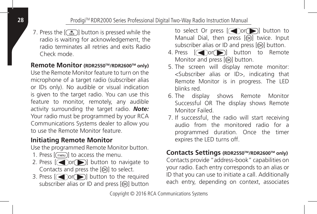 Copyright © 2016 RCA Communications SystemsProdigiTM RDR2000 Series Professional Digital Two-Way Radio Instruction Manual287. Press the [ ] button is pressed while the radio is waiting for acknowledgement, the radio terminates all retries and exits Radio Check mode.Remote Monitor (RDR2550TM/RDR2600TM only)Use the Remote Monitor feature to turn on the microphone of a target radio (subscriber alias or  IDs  only).  No  audible  or  visual  indication is given to the target radio. You can use this feature to monitor, remotely, any audible activity  surrounding  the  target  radio.  Note: Your radio must be programmed by your RCACommunications Systems dealer to allow you to use the Remote Monitor feature.Initiating Remote MonitorUse the programmed Remote Monitor button.1. Press [ ] to access the menu.2. Press [ or ]  button  to  navigate  to Contacts and press the [ ] to select.3. Press [ or ] button to the required subscriber alias or ID and press [ ] button to select Or press [ or ] button to Manual Dial, then press [ ]  twice.  Input subscriber alias or ID and press [ ] button.4. Press [ or ] button to Remote Monitor and press [ ] button.5. The screen will display remote monitor: &lt;Subscriber  alias  or  ID&gt;,  indicating  that Remote  Monitor  is  in  progress.  The  LED blinks red.6. The display shows Remote Monitor Successful  OR  The  display  shows  Remote Monitor Failed.7. If  successful,  the  radio  will  start  receiving audio from the monitored radio for a programmed  duration.  Once  the  timer expires the LED turns off.Contacts Settings (RDR2550TM/RDR2600TM only)Contacts provide “address-book” capabilities on your radio. Each entry corresponds to an alias or ID that you can use to initiate a call. Additionally each  entry,  depending  on  context,  associates 