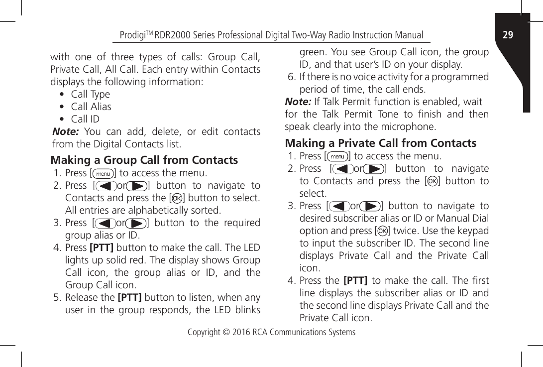 Copyright © 2016 RCA Communications Systems29ProdigiTM RDR2000 Series Professional Digital Two-Way Radio Instruction Manualwith  one  of  three  types  of  calls:  Group  Call, Private Call, All Call. Each entry within Contacts displays the following information:•  Call Type•  Call Alias•  Call IDNote: You can add, delete, or edit contacts from the Digital Contacts list.Making a Group Call from Contacts1. Press [ ] to access the menu.2. Press [ or ]  button  to  navigate  to Contacts and press the [ ] button to select. All entries are alphabetically sorted.3. Press [ or ] button to the required group alias or ID.4. Press [PTT] button to make the call. The LED lights up solid red. The display shows Group Call  icon,  the  group  alias  or  ID,  and  the Group Call icon.5. Release the [PTT] button to listen, when any user in the group responds, the LED blinks green. You see Group Call icon, the group ID, and that user’s ID on your display.6. If there is no voice activity for a programmed period of time, the call ends.Note: If Talk Permit function is enabled, waitfor  the  Talk  Permit  Tone  to  nish  and  then speak clearly into the microphone.Making a Private Call from Contacts1. Press [ ] to access the menu.2. Press [ or ]  button  to  navigate to  Contacts  and  press  the  [ ] button to select.3. Press [ or ]  button  to  navigate  to desired subscriber alias or ID or Manual Dial option and press [ ] twice. Use the keypad to input the subscriber ID. The second line displays  Private  Call  and  the  Private  Call icon.4. Press the [PTT] to make the call. The rst line displays the subscriber alias or ID and the second line displays Private Call and the Private Call icon.