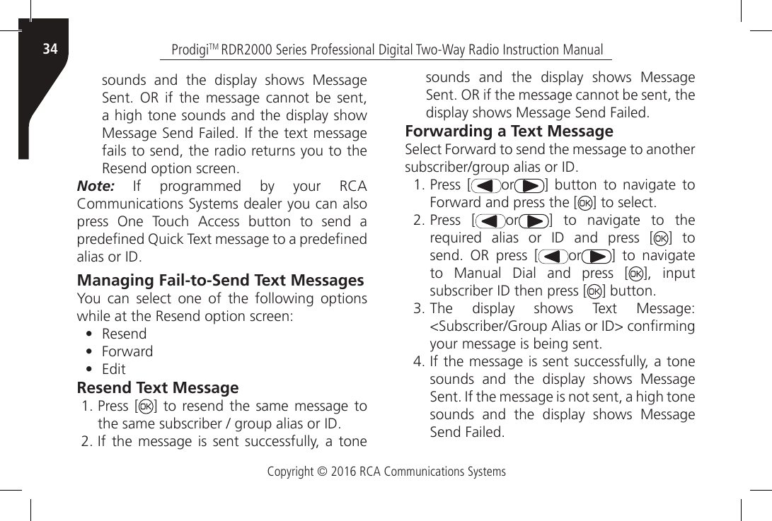 Copyright © 2016 RCA Communications SystemsProdigiTM RDR2000 Series Professional Digital Two-Way Radio Instruction Manual34sounds and the display shows Message Sent.  OR  if  the  message  cannot  be  sent, a high tone sounds and the display show Message Send Failed. If the text message fails to send, the radio returns you to the Resend option screen.Note:  If  programmed  by  your  RCA Communications Systems dealer you can also press  One  Touch  Access  button  to  send  a predened Quick Text message to a predened alias or ID.Managing Fail-to-Send Text MessagesYou can select one of the following options while at the Resend option screen:•  Resend•  Forward•  EditResend Text Message1. Press [ ] to resend the same message to the same subscriber / group alias or ID.2. If  the message  is  sent successfully,  a tone sounds and the display shows Message Sent. OR if the message cannot be sent, the display shows Message Send Failed.Forwarding a Text MessageSelect Forward to send the message to another subscriber/group alias or ID.1. Press [ or ]  button  to  navigate  to Forward and press the [ ] to select.2. Press [ or ]  to  navigate  to  the required  alias  or  ID  and  press  [ ] to send.  OR  press  [ or ]  to  navigate to Manual Dial and press [ ], input subscriber ID then press [ ] button.3. The  display  shows  Text  Message: &lt;Subscriber/Group Alias or ID&gt; conrming your message is being sent.4. If the message is sent successfully, a tone sounds and the display shows Message Sent. If the message is not sent, a high tone sounds and the display shows Message Send Failed.