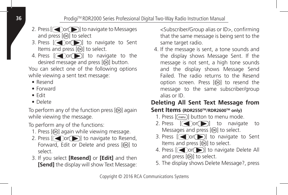 Copyright © 2016 RCA Communications SystemsProdigiTM RDR2000 Series Professional Digital Two-Way Radio Instruction Manual362. Press [ or ] to navigate to Messages and press [ ] to select3. Press [ or ]  to  navigate  to  Sent Items and press [ ] to select.4. Press [ or ]  to  navigate  to  the desired message and press [ ] button.You can select one of the following options while viewing a sent text message:• Resend• Forward• Edit• Delete To perform any of the function press [ ] againwhile viewing the message.   To perform any of the functions:1. Press [ ] again while viewing message.2. Press [ or ] to navigate to Resend, Forward, Edit  or Delete and  press  [ ] to select.3. If you select [Resend] or [Edit] and then [Send] the display will show Text Message: &lt;Subscriber/Group alias or ID&gt;, conrming that the same message is being sent to the same target radio.4. If the message is sent, a tone sounds and the  display  shows  Message  Sent.  If  the message is not sent, a high tone sounds and  the  display  shows  Message  Send Failed.  The  radio  returns  to  the  Resend option  screen.  Press  [ ] to resend the message  to  the  same  subscriber/group  alias or ID.Deleting All Sent Text Message from Sent Items (RDR2550TM/RDR2600TM only)1. Press [ ] button to menu mode.2. Press [ or ]  to  navigate  to Messages and press [ ] to select.3. Press [ or ]  to  navigate  to  Sent Items and press [ ] to select.4. Press [ or ] to navigate Delete All and press [ ] to select.5. The display shows Delete Message?, press 