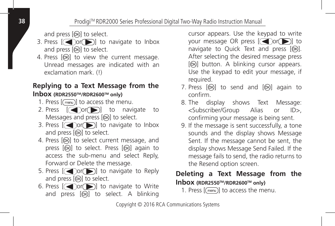 Copyright © 2016 RCA Communications SystemsProdigiTM RDR2000 Series Professional Digital Two-Way Radio Instruction Manual38and press [ ] to select.3. Press [ or ]  to  navigate  to  Inbox and press [ ] to select.4. Press [ ]  to  view  the  current  message. Unread  messages  are  indicated  with  an exclamation mark. (!)Replying to a Text Message from the Inbox (RDR2550TM/RDR2600TM only)1. Press [ ] to access the menu.2. Press [ or ]  to  navigate  to Messages and press [ ] to select.3. Press [ or ]  to  navigate  to  Inbox and press [ ] to select.4. Press [ ] to select current message, and press [ ]  to  select.  Press  [ ] again to access the sub-menu and select Reply, Forward or Delete the message.5. Press [ or ]  to  navigate  to  Reply and press [ ] to select.6. Press [ or ]  to  navigate  to  Write and press [ ]  to  select.  A  blinking cursor  appears.  Use the  keypad  to write your message OR press [ or ] to navigate  to  Quick  Text  and  press  [ ]. After selecting the desired message press []  button.  A  blinking  cursor  appears. Use  the  keypad to  edit  your message,  if required.7. Press [ ] to send and [ ] again to conrm.8. The  display  shows  Text  Message: &lt;Subscriber/Group  Alias  or  ID&gt;, conrming your message is being sent.9. If the message is sent successfully, a tone sounds and the display shows Message Sent. If the message cannot be sent, the display shows Message Send Failed. If the message fails to send, the radio returns to the Resend option screen.Deleting a Text Message from the Inbox (RDR2550TM/RDR2600TM only) 1. Press [ ] to access the menu.