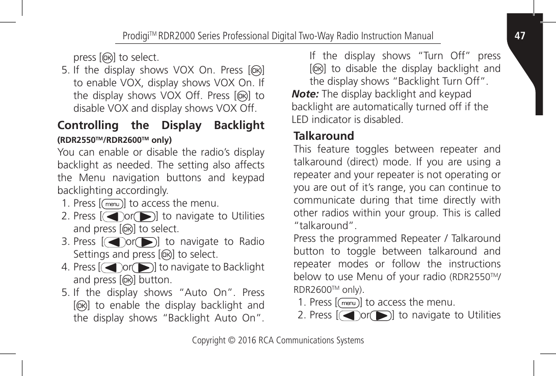 Copyright © 2016 RCA Communications Systems47ProdigiTM RDR2000 Series Professional Digital Two-Way Radio Instruction Manualpress [ ] to select.5. If  the  display  shows  VOX  On.  Press  [ ] to enable VOX, display shows VOX On. If the  display shows  VOX  Off.  Press  [ ] to disable VOX and display shows VOX Off.Controlling the Display Backlight (RDR2550TM/RDR2600TM only)You can enable or disable the radio’s display backlight as needed.  The  setting  also affects the  Menu  navigation  buttons  and  keypad backlighting accordingly.1. Press [ ] to access the menu.2. Press [ or ] to navigate  to Utilities and press [ ] to select.3. Press [ or ]  to  navigate  to  Radio Settings and press [ ] to select.4. Press [ or ] to navigate to Backlight and press [ ] button.5. If  the  display  shows  “Auto  On”.  Press [] to enable the display backlight and the  display  shows  “Backlight  Auto  On”. If  the  display  shows  “Turn  Off”  press [] to disable the display backlight and the display shows “Backlight Turn Off”.Note: The display backlight and keypadbacklight are automatically turned off if theLED indicator is disabled.TalkaroundThis feature toggles between repeater and talkaround  (direct)  mode.  If  you  are  using  a repeater and your repeater is not operating or you are out of it’s range, you can continue to communicate during that time directly with other radios within your group. This is called “talkaround”.Press the programmed Repeater / Talkaround button to toggle between talkaround and repeater modes or follow the instructions below to use Menu of your radio (RDR2550TM/RDR2600TM only).1. Press [ ] to access the menu.2. Press [ or ] to navigate  to Utilities 