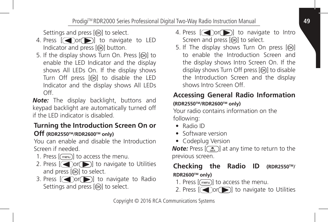 Copyright © 2016 RCA Communications Systems49ProdigiTM RDR2000 Series Professional Digital Two-Way Radio Instruction ManualSettings and press [ ] to select.4. Press [ or ]  to  navigate  to  LED Indicator and press [ ] button.5. If the display shows Turn On. Press [ ] to enable  the  LED  Indicator  and  the  display shows  All  LEDs  On.  If  the  display  shows Turn Off press [ ] to disable the LED Indicator  and  the  display  shows  All  LEDs Off.Note: The display backlight, buttons and keypad backlight are automatically turned off if the LED indicator is disabled.Turning the Introduction Screen On or Off (RDR2550TM/RDR2600TM only)You  can  enable and  disable the  Introduction Screen if needed.1. Press [ ] to access the menu.2. Press [ or ] to navigate  to Utilities and press [ ] to select.3. Press [ or ]  to  navigate  to  Radio Settings and press [ ] to select.4. Press [ or ]  to  navigate  to  Intro Screen and press [ ] to select.5. If  The  display  shows  Turn  On  press  [ ] to  enable  the  Introduction  Screen  and the display shows  Intro Screen On.  If  the display shows Turn Off press [ ] to disable the  Introduction  Screen  and  the  display shows Intro Screen Off.Accessing General Radio Information (RDR2550TM/RDR2600TM only)Your radio contains information on thefollowing:•  Radio ID•  Software version•  Codeplug VersionNote: Press [ ] at any time to return to the previous screen.Checking the Radio ID (RDR2550TM/RDR2600TM only)1. Press [ ] to access the menu.2. Press [ or ] to navigate  to Utilities 