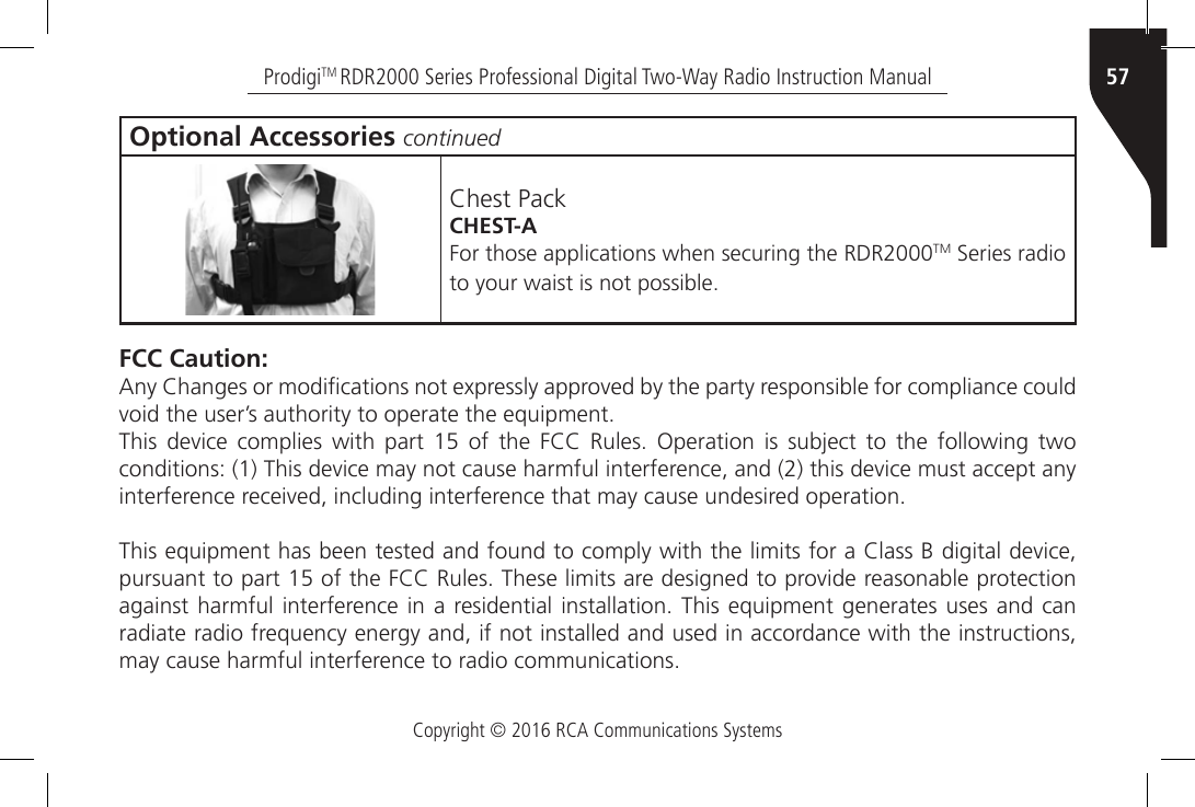 Copyright © 2016 RCA Communications Systems57ProdigiTM RDR2000 Series Professional Digital Two-Way Radio Instruction ManualOptional Accessories continuedChest PackCHEST-AFor those applications when securing the RDR2000TM Series radio to your waist is not possible. FCC Caution:Any Changes or modications not expressly approved by the party responsible for compliance could void the user’s authority to operate the equipment.This  device  complies  with  part  15  of  the  FCC  Rules.  Operation  is  subject  to  the  following  two conditions: (1) This device may not cause harmful interference, and (2) this device must accept any interference received, including interference that may cause undesired operation.This equipment has been tested and found to comply with the limits for a Class B digital device, pursuant to part 15 of the FCC Rules. These limits are designed to provide reasonable protection against harmful  interference in  a  residential installation.  This equipment generates uses  and  can radiate radio frequency energy and, if not installed and used in accordance with the instructions, may cause harmful interference to radio communications.