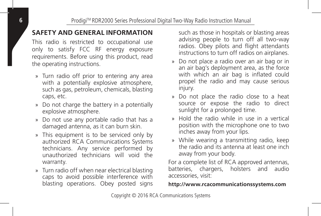 Copyright © 2016 RCA Communications SystemsProdigiTM RDR2000 Series Professional Digital Two-Way Radio Instruction Manual6SAFETY AND GENERAL INFORMATIONThis radio is restricted to occupational use only  to  satisfy  FCC  RF  energy  exposure requirements. Before using this product, read the operating instructions. »Turn radio off prior to entering any area with  a  potentially  explosive  atmosphere, such as gas, petroleum, chemicals, blasting caps, etc. »Do not charge the battery in a potentially explosive atmosphere. »Do not use any portable radio that has a damaged antenna, as it can burn skin. »This  equipment  is  to  be  serviced  only  by authorized RCA Communications Systems technicians.  Any  service  performed  by unauthorized  technicians  will  void  the warranty.  »Turn radio off when near electrical blasting caps  to  avoid  possible  interference  with blasting  operations.  Obey  posted  signs such as those in hospitals or blasting areas advising  people  to  turn  off  all  two-way radios.  Obey  pilots  and  ight  attendants instructions to turn off radios on airplanes. »Do not place a radio over an air bag or in an air bag’s deployment area, as the force with  which  an  air  bag  is  inated  could propel the radio and may cause serious injury.  »Do not place the radio close to a heat source  or  expose  the  radio  to  direct sunlight for a prolonged time. »Hold  the  radio  while  in  use  in  a  vertical position with the microphone one to two inches away from your lips.  »While  wearing  a  transmitting radio, keep the radio and its antenna at least one inch away from your body.For a complete list of RCA approved antennas, batteries, chargers, holsters and audio accessories, visit:http://www.rcacommunicationssystems.com