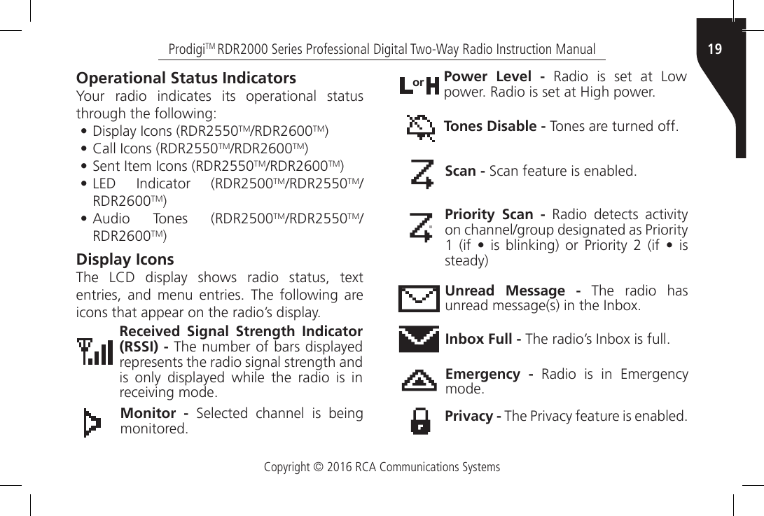 Copyright © 2016 RCA Communications Systems19ProdigiTM RDR2000 Series Professional Digital Two-Way Radio Instruction ManualOperational Status IndicatorsYour radio indicates its operational status through the following:• Display Icons (RDR2550TM/RDR2600TM)• Call Icons (RDR2550TM/RDR2600TM)• Sent Item Icons (RDR2550TM/RDR2600TM)• LED  Indicator  (RDR2500TM/RDR2550TM/RDR2600TM)• Audio  Tones  (RDR2500TM/RDR2550TM/RDR2600TM)Display IconsThe  LCD  display  shows  radio  status,  text entries,  and  menu  entries.  The  following  are icons that appear on the radio’s display.Received Signal Strength Indicator (RSSI) - The number of bars displayed represents the radio signal strength and is only displayed while the radio is in receiving mode.Monitor -  Selected  channel  is  being monitored.Power Level - Radio is set at Low power. Radio is set at High power.orTones Disable - Tones are turned off.Scan - Scan feature is enabled.Priority Scan -  Radio  detects  activity on channel/group designated as Priority 1  (if •  is  blinking)  or  Priority 2  (if  •  is steady)Unread Message - The radio has unread message(s) in the Inbox.Inbox Full - The radio’s Inbox is full.Emergency - Radio is in Emergency mode.Privacy - The Privacy feature is enabled.