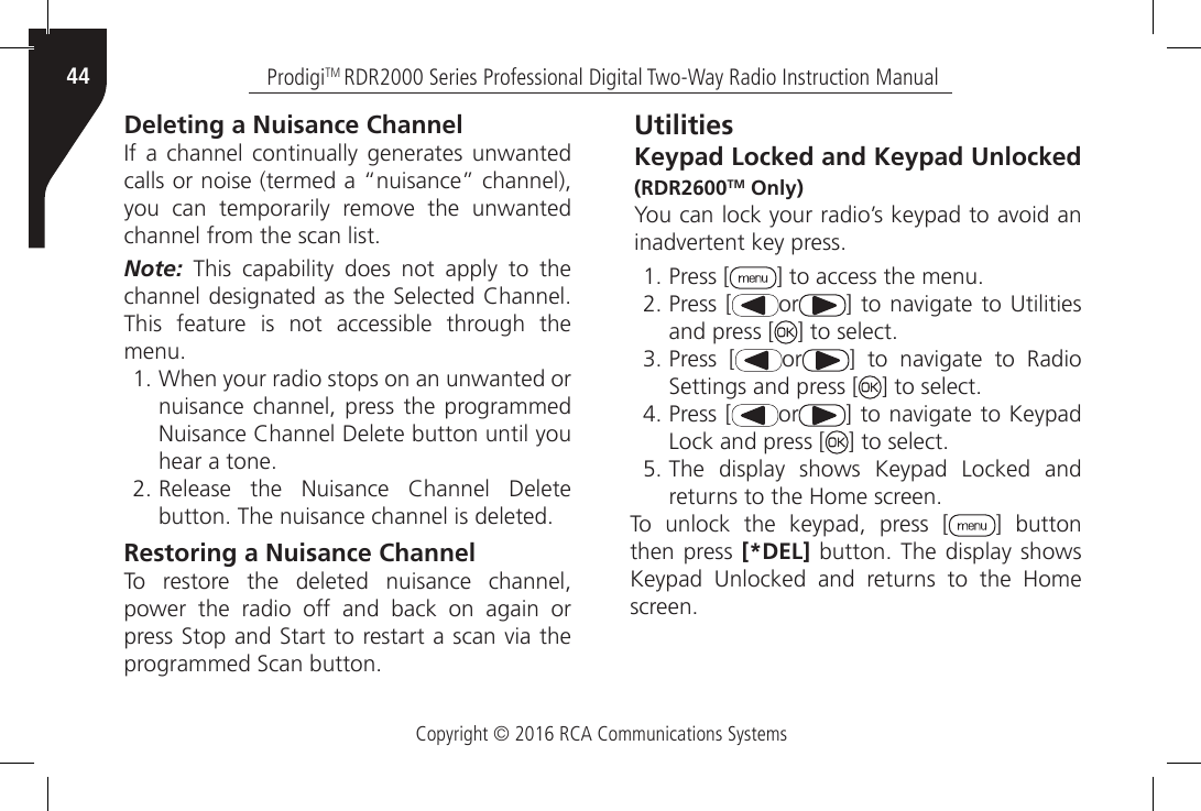 Copyright © 2016 RCA Communications SystemsProdigiTM RDR2000 Series Professional Digital Two-Way Radio Instruction Manual44Deleting a Nuisance ChannelIf  a  channel continually  generates unwanted calls or noise (termed a “nuisance” channel), you  can  temporarily  remove  the  unwanted channel from the scan list.Note: This capability does not apply to the channel designated as the Selected Channel. This feature is not accessible through the menu.1. When your radio stops on an unwanted or nuisance channel, press the programmed Nuisance Channel Delete button until you hear a tone.2. Release  the  Nuisance  Channel  Delete button. The nuisance channel is deleted.Restoring a Nuisance ChannelTo restore the deleted nuisance channel, power the radio off and back on again or press Stop and Start to restart a scan via the programmed Scan button.UtilitiesKeypad Locked and Keypad Unlocked (RDR2600TM Only)You can lock your radio’s keypad to avoid an inadvertent key press.1. Press [ ] to access the menu.2. Press [ or ] to navigate  to Utilities and press [ ] to select.3. Press [ or ]  to  navigate  to  Radio Settings and press [ ] to select.4. Press [ or ] to navigate to Keypad Lock and press [ ] to select.5. The display shows Keypad Locked and returns to the Home screen.To unlock the keypad, press [ ] button then press [*DEL] button. The display shows Keypad  Unlocked  and  returns  to  the  Home screen.