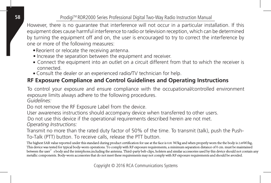 Copyright © 2016 RCA Communications SystemsProdigiTM RDR2000 Series Professional Digital Two-Way Radio Instruction Manual58However, there is no guarantee that interference will not occur in a particular installation. If this equipment does cause harmful interference to radio or television reception, which can be determined by turning the equipment off and on, the user is encouraged to try to correct the interference by one or more of the following measures:• Reorient or relocate the receiving antenna.• Increase the separation between the equipment and receiver.• Connect the equipment into an outlet on a circuit different from that to which the receiver isconnected.• Consult the dealer or an experienced radio/TV technician for help.RF Exposure Compliance and Control Guidelines and Operating InstructionsTo  control  your  exposure  and  ensure  compliance  with  the  occupational/controlled  environment exposure limits always adhere to the following procedures.Guidelines:Do not remove the RF Exposure Label from the device.User awareness instructions should accompany device when transferred to other users.Do not use this device if the operational requirements described herein are not met.Operating Instructions:Transmit no more than the rated duty factor of 50% of the time. To transmit (talk), push the Push-To-Talk (PTT) button. To receive calls, release the PTT button.The highest SAR value reported under this standard during product certification for use at the face is 0.81 W/kg and when properly worn the the body is 2.69W/kg, This device was tested for typical body-worn operations. To comply with RF exposure requirements, a minimum separation distance of 0 cm. must be maintained between the user’s body and the interphone,including the antenna. Third-party belt-clips, holsters and similar accessories used by this device should not contain any metallic components. Body-worn accessories that do not meet these requirements may not comply with RF exposure requirements and should be avoided.