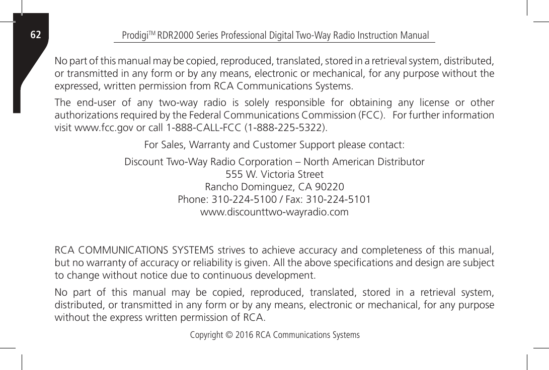 Copyright © 2016 RCA Communications SystemsProdigiTM RDR2000 Series Professional Digital Two-Way Radio Instruction Manual62No part of this manual may be copied, reproduced, translated, stored in a retrieval system, distributed, or transmitted in any form or by any means, electronic or mechanical, for any purpose without the expressed, written permission from RCA Communications Systems.The end-user of any two-way radio is solely responsible for obtaining any license or other authorizations required by the Federal Communications Commission (FCC).   For further information visit www.fcc.gov or call 1-888-CALL-FCC (1-888-225-5322).For Sales, Warranty and Customer Support please contact:Discount Two-Way Radio Corporation – North American Distributor555 W. Victoria Street Rancho Dominguez, CA 90220Phone: 310-224-5100 / Fax: 310-224-5101www.discounttwo-wayradio.comRCA COMMUNICATIONS SYSTEMS strives to achieve accuracy and completeness of this manual, but no warranty of accuracy or reliability is given. All the above specications and design are subject to change without notice due to continuous development.No  part  of  this  manual  may  be  copied,  reproduced,  translated,  stored  in  a  retrieval  system, distributed, or transmitted in any form or by any means, electronic or mechanical, for any purpose without the express written permission of RCA.