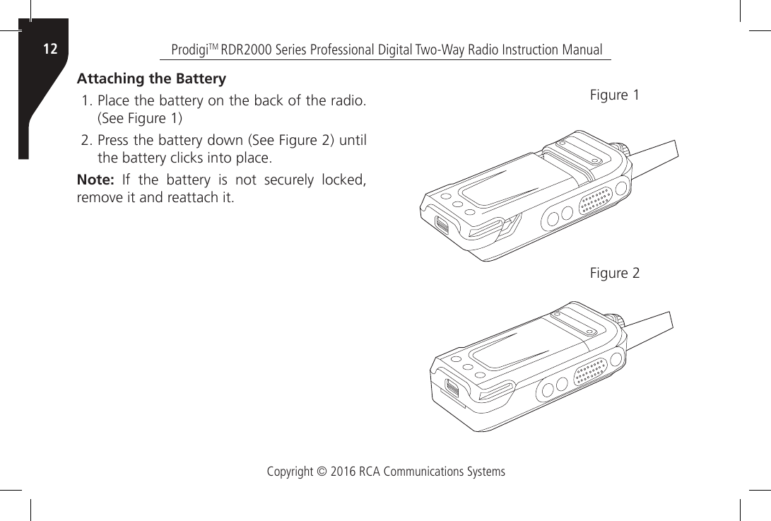 Copyright © 2016 RCA Communications SystemsProdigiTM RDR2000 Series Professional Digital Two-Way Radio Instruction Manual12Attaching the Battery1. Place the battery on the back of the radio.  (See Figure 1)2. Press the battery down (See Figure 2) until the battery clicks into place. Note:  If  the  battery  is  not  securely  locked, remove it and reattach it.Figure 1Figure 2