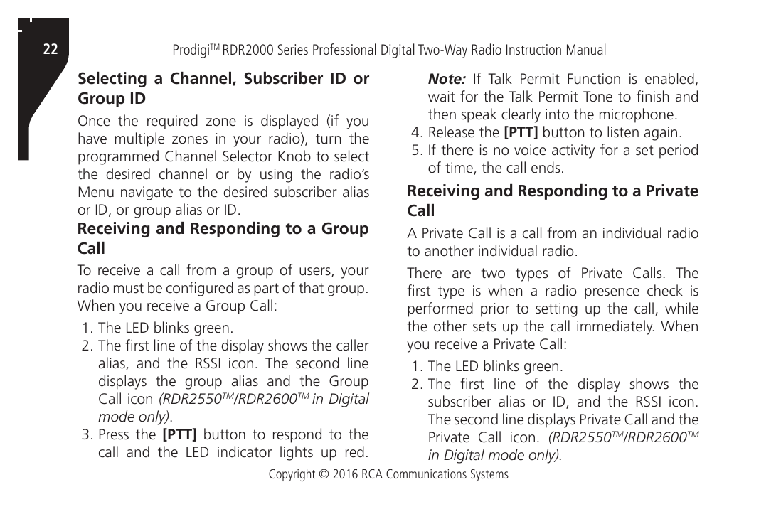 Copyright © 2016 RCA Communications SystemsProdigiTM RDR2000 Series Professional Digital Two-Way Radio Instruction Manual22Selecting a Channel, Subscriber ID or Group IDOnce  the  required  zone  is  displayed  (if  you have  multiple  zones  in  your  radio),  turn  the programmed Channel Selector Knob to select the desired channel or by using the radio’s Menu navigate to the desired subscriber alias or ID, or group alias or ID.Receiving and Responding to a Group CallTo receive a  call  from  a group of  users, your radio must be congured as part of that group. When you receive a Group Call:1. The LED blinks green.2. The rst line of the display shows the caller alias,  and  the  RSSI  icon.  The  second  line displays the group alias and the Group Call icon (RDR2550TM/RDR2600TM in Digital mode only). 3. Press the [PTT] button to respond to the call  and  the  LED  indicator  lights  up  red. Note:  If  Talk  Permit  Function  is  enabled, wait for the Talk Permit Tone to nish and then speak clearly into the microphone.4. Release the [PTT] button to listen again.5. If there is no voice activity for a set period of time, the call ends.Receiving and Responding to a Private CallA Private Call is a call from an individual radio to another individual radio.There  are  two  types  of  Private  Calls.  The rst  type  is  when  a  radio  presence  check  is performed prior to setting up the call, while the other sets up the call immediately. When you receive a Private Call:1. The LED blinks green.2. The  rst  line  of  the  display  shows  the subscriber  alias  or  ID,  and  the  RSSI  icon. The second line displays Private Call and the Private  Call  icon.  (RDR2550TM/RDR2600TM in Digital mode only).