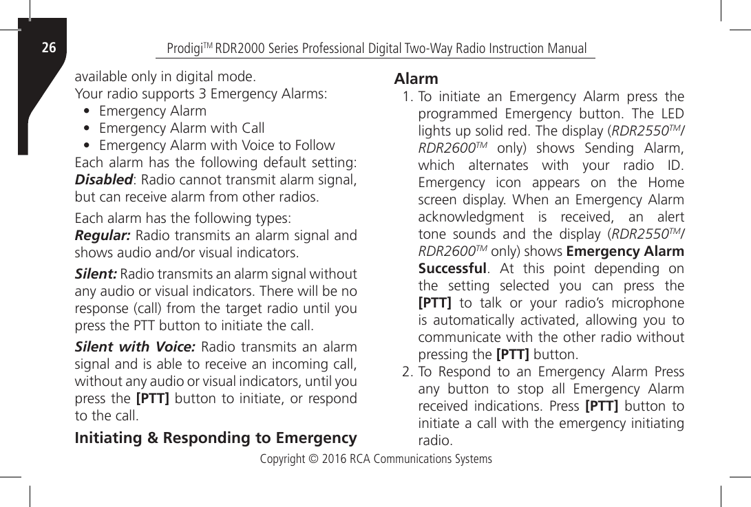 Copyright © 2016 RCA Communications SystemsProdigiTM RDR2000 Series Professional Digital Two-Way Radio Instruction Manual26available only in digital mode.Your radio supports 3 Emergency Alarms:•  Emergency Alarm•  Emergency Alarm with Call•  Emergency Alarm with Voice to FollowEach alarm has the following default setting: Disabled: Radio cannot transmit alarm signal, but can receive alarm from other radios.Each alarm has the following types:Regular: Radio transmits an alarm signal and shows audio and/or visual indicators.Silent: Radio transmits an alarm signal without any audio or visual indicators. There will be no response (call) from the target radio until you press the PTT button to initiate the call.Silent with Voice: Radio transmits an alarm signal and is able to receive an incoming call, without any audio or visual indicators, until you press the [PTT] button to initiate, or respond to the call.Initiating &amp; Responding to Emergency Alarm1. To  initiate  an  Emergency  Alarm  press  the programmed  Emergency  button.  The  LED lights up solid red. The display (RDR2550TM/RDR2600TM  only)  shows  Sending  Alarm, which  alternates  with  your  radio  ID. Emergency  icon  appears  on  the  Home screen display.  When  an Emergency Alarm acknowledgment  is  received,  an  alert tone sounds and the display (RDR2550TM/RDR2600TM only) shows Emergency Alarm Successful.  At  this  point  depending  on the setting selected you can press the [PTT] to talk or your radio’s microphone is  automatically  activated,  allowing  you  to communicate with the other radio without pressing the [PTT] button.2. To  Respond  to  an  Emergency  Alarm  Press any  button  to  stop  all  Emergency  Alarm received indications.  Press  [PTT] button to initiate a call with the emergency initiating radio.