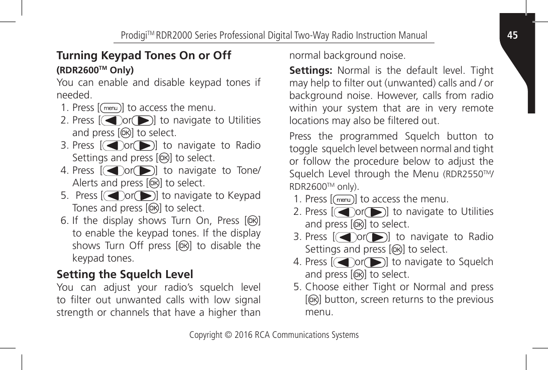 Copyright © 2016 RCA Communications Systems45ProdigiTM RDR2000 Series Professional Digital Two-Way Radio Instruction ManualTurning Keypad Tones On or Off(RDR2600TM Only)You can enable and disable keypad tones if needed.1. Press [ ] to access the menu.2. Press [ or ] to navigate  to Utilities and press [ ] to select.3. Press [ or ]  to  navigate  to  Radio Settings and press [ ] to select.4. Press [ or ]  to  navigate  to  Tone/Alerts and press [ ] to select.5.  Press [ or ] to navigate to Keypad Tones and press [ ] to select.6. If  the  display  shows  Turn  On,  Press  [ ] to enable the keypad tones. If the display shows Turn Off press [ ] to disable the keypad tones.Setting the Squelch LevelYou  can  adjust  your  radio’s  squelch  level to  lter  out  unwanted  calls  with  low  signal strength or channels that have a higher than normal background noise.Settings:  Normal  is  the  default  level.  Tight may help to lter out (unwanted) calls and / or background noise.  However, calls  from  radio within  your  system  that  are  in  very  remote locations may also be ltered out.Press  the  programmed  Squelch  button  to toggle  squelch level between normal and tight or  follow  the procedure  below to  adjust  the Squelch Level  through the Menu  (RDR2550TM/RDR2600TM only).1. Press [ ] to access the menu.2. Press [ or ] to navigate  to Utilities and press [ ] to select.3. Press [ or ]  to  navigate  to  Radio Settings and press [ ] to select.4. Press [ or ] to navigate to Squelch and press [ ] to select.5. Choose  either Tight  or  Normal and  press [] button, screen returns to the previous menu.